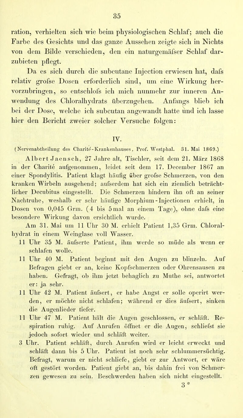 ration, verhielten sich wie beim physiologischen Schlaf; auch die Farbe des Gesichts und das ganze Aussehen zeigte sich in Nichts von dem Bilde verschieden, den ein naturgemäfser Schlaf dar- zubieten pflegt. Da es sich durch die subcutane Injection erwiesen hat, dafs relativ grofse Dosen erforderlich sind, um eine Wirkung her- vorzubringen, so entschlofs ich mich nunmehr zur inneren An- wendung des Chloralhydrats überzugehen. Anfangs blieb ich bei der Dose, welche ich subcutan angewandt hatte und ich lasse hier den Bericht zweier solcher Versuche folgen: IV. (Nervenabtheilung des Charite-Krankenhauses, Prof. Westphal. 31. Mai 1869.) Albert Jaensch, 27 Jahre alt, Tischler, seit dem 21. März 1868 in der Charite aufgenommen, leidet seit dem 17. December 1867 an einer Spondylitis. Patient klagt häufig über grofse Schmerzen, von den kranken Wirbeln ausgehend; aufserdem hat sich ein ziemlich beträcht- licher Decubitus eingestellt. Die Schmerzen hindern ihn oft an seiner Nachtruhe, weshalb er sehr häufige Morphium-Injectionen erhielt, in Dosen von 0,045 Grm. (4 bis 5 mal an einem Tage), ohne dafs eine besondere Wirkung davon ersichtlich wurde. Am 31. Mai um 11 Uhr 30 M. erhielt Patient 1,35 Grm. Chloral- hydrat in einem Weinglase voll Wasser. 11 Uhr 35 M. äufserte Patient, ihm werde so müde als wenn er schlafen wolle. 11 Uhr 40 M. Patient beginnt mit den Augen zu blinzeln. Auf Befragen giebt er an, keine Kopfschmerzen oder Ohrensausen zu haben. Gefragt, ob ihm jetzt behaglich zu Muthe sei, antwortet er: ja sehr. 11 Uhr 42 M. Patient äufsert, er habe Angst er solle operirt wer- den, er möchte nicht schlafen; während er dies äufsert, sinken die Augenlieder tiefer. 11 Uhr 47 M. Patient hält die Augen geschlossen, er schläft. Re- spiration ruhig. Auf Anrufen öffnet er die Augen, schliefst sie jedoch sofort wieder und schläft weiter. 3 Uhr. Patient schläft, durch Anrufen wird er leicht erweckt und schläft dann bis 5 Uhr. Patient ist noch sehr schlummersüchtig. Befragt, warum er nicht schliefe, giebt er zur Antwort, er wäre oft gestört worden. Patient giebt an, bis dahin frei von Schmer- zen gewesen zu sein. Beschwerden haben sich nicht eingestellt. 3 *