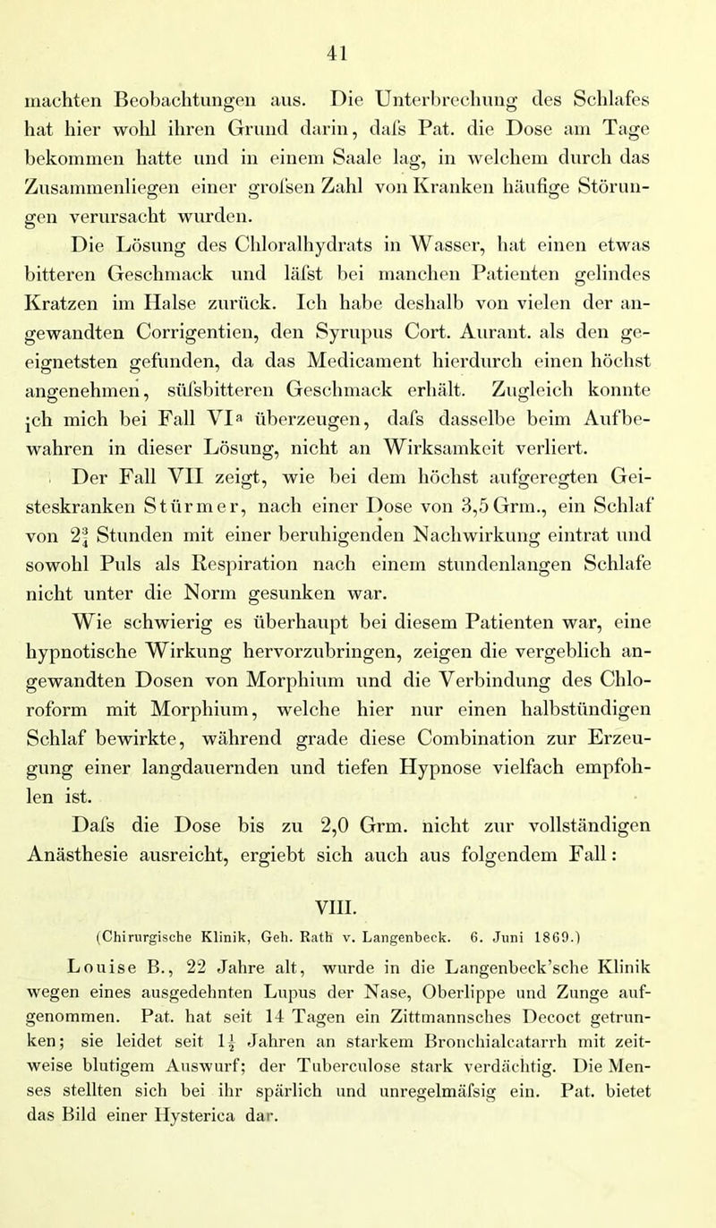 machten Beobachtungen aus. Die Unterbrechung des Schlafes hat hier wohl ihren Grund darin, dafs Pat. die Dose am Tage bekommen hatte und in einem Saale lag, in welchem durch das Zusammenliegen einer grofsen Zahl von Kranken häufige Störun- gen verursacht wurden. Die Lösung des Chloralhydrats in Wasser, hat einen etwas bitteren Geschmack und läfst bei manchen Patienten gelindes Kratzen im Halse zurück. Ich habe deshalb von vielen der an- gewandten Corrigentien, den Syrupus Cort. Aurant. als den ge- eignetsten gefunden, da das Medicament hierdurch einen höchst angenehmen, süfsbitteren Geschmack erhält. Zugleich konnte ich mich bei Fall VI» überzeugen, dafs dasselbe beim Auf be- wahren in dieser Lösung, nicht an Wirksamkeit verliert. Der Fall VII zeigt, wie bei dem höchst aufgeregten Gei- steskranken Stürmer, nach einer Dose von 3,5Grm., ein Schlaf von Stunden mit einer beruhigenden Nachwirkung eintrat und sowohl Puls als Respiration nach einem stundenlangen Schlafe nicht unter die Norm gesunken war. Wie schwierig es überhaupt bei diesem Patienten war, eine hypnotische Wirkung hervorzubringen, zeigen die vergeblich an- gewandten Dosen von Morphium und die Verbindung des Chlo- roform mit Morphium, welche hier nur einen halbstündigen Schlaf bewirkte, während grade diese Combination zur Erzeu- gung einer langdauernden und tiefen Hypnose vielfach empfoh- len ist. Dafs die Dose bis zu 2,0 Grm. nicht zur vollständigen Anästhesie ausreicht, ergiebt sich auch aus folgendem Fall: VIII. (Chirurgische Klinik, Geh. Rath v. Langenbeck. 6. Juni 1869.) Louise B., 22 Jahre alt, wurde in die Langenbeek’sche Klinik wegen eines ausgedehnten Lupus der Nase, Oberlippe und Zunge auf- genommen. Pat. hat seit 14 Tagen ein Zittmannsches Decoct getrun- ken; sie leidet seit 1, Jahren an starkem Bronchialcatarrh mit zeit- weise blutigem Auswurf; der Tuberculose stark verdächtig. Die Men- ses stellten sich bei ihr spärlich und unregelmäfsig ein. Pat. bietet das Bild einer Ilysterica dar.