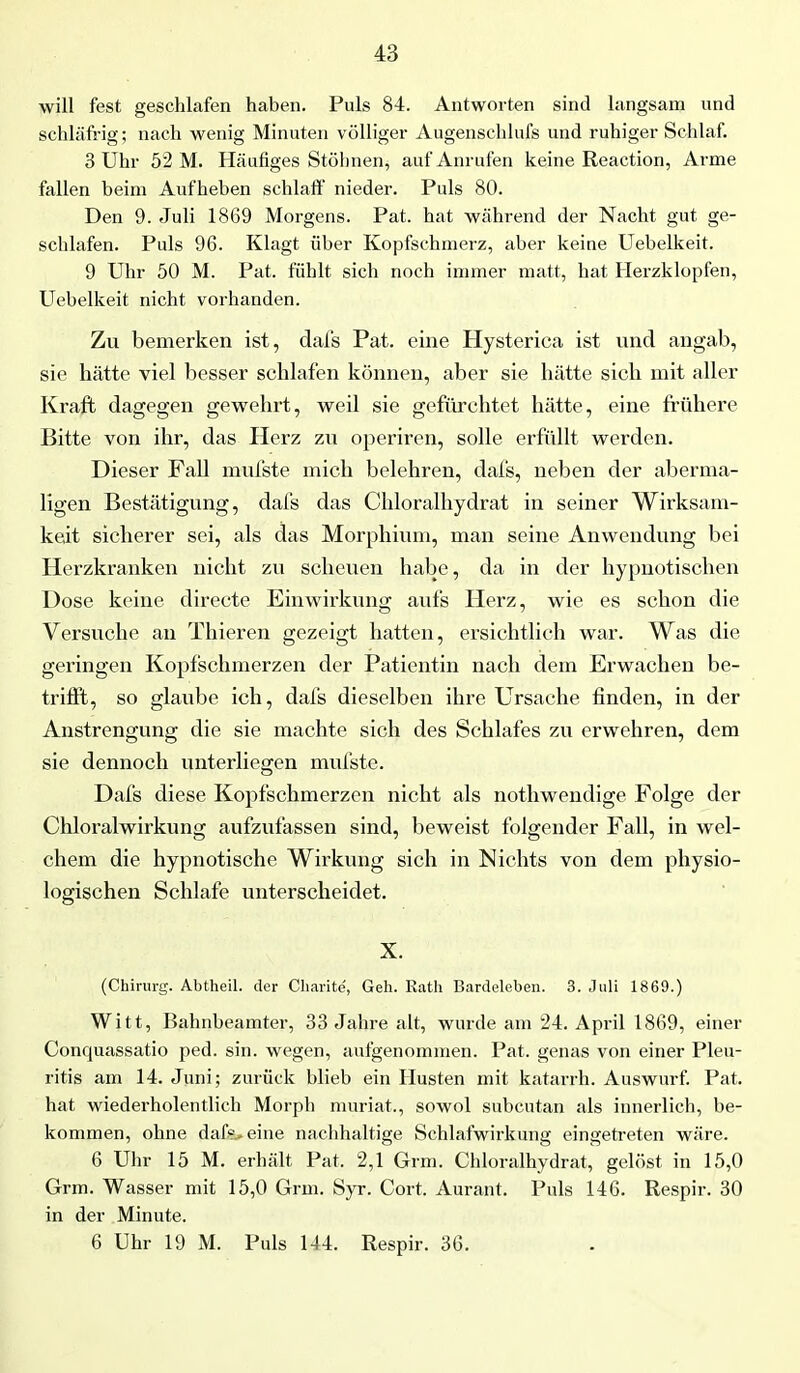 will fest geschlafen haben. Puls 84. Antworten sind langsam und schläfrig; nach wenig Minuten völliger Augenschlufs und ruhiger Schlaf. 3 Uhr 52 M. Häufiges Stöhnen, auf Anrufen keine Reaction, Arme fallen beim Aufheben schlaff nieder. Puls 80. Den 9. Juli 1869 Morgens. Pat. hat während der Nacht gut ge- schlafen. Puls 96. Klagt über Kopfschmerz, aber keine Uebelkeit. 9 Uhr 50 M. Pat. fühlt sich noch immer matt, hat Herzklopfen, Uebelkeit nicht vorhanden. Zu bemerken ist, dafs Pat. eine Hysterica ist und angab, sie hätte viel besser schlafen können, aber sie hätte sich mit aller Kraft dagegen gewehrt, weil sie gefürchtet hätte, eine frühere Bitte von ihr, das Herz zu operiren, solle erfüllt werden. Dieser Fall mufste mich belehren, dafs, neben der aberma- ligen Bestätigung, dafs das Chloralhydrat in seiner Wirksam- keit sicherer sei, als das Morphium, man seine Anwendung bei Herzkranken nicht zu scheuen habe, da in der hypnotischen Dose keine directe Einwirkung aufs Herz, wie es schon die Versuche an Thieren gezeigt hatten, ersichtlich war. Was die geringen Kopfschmerzen der Patientin nach dem Erwachen be- trifft, so glaube ich, dafs dieselben ihre Ursache finden, in der Anstrengung die sie machte sich des Schlafes zu erwehren, dem sie dennoch unterliegen mufste. Dafs diese Kopfschmerzen nicht als nothwendige Folge der Chloralwirkung aufzufassen sind, beweist folgender Fall, in wel- chem die hypnotische Wirkung sich in Nichts von dem physio- logischen Schlafe unterscheidet. X. (Chirurg. Abtheil, der Charite, Geh. Rath Bardeleben. 3. Juli 1869.) Witt, Bahnbeamter, 33 Jahre alt, wurde am 24. April 1869, einer Conquassatio ped. sin. wegen, aufgenommen. Pat. genas von einer Pleu- ritis am 14. Juni; zurück blieb ein Husten mit katarrh. Auswurf. Pat. hat wiederholentlich Morph muriat., sowol subcutan als innerlich, be- kommen, ohne dafr. eine nachhaltige Schlafwirkung eingetreten wäre. 6 Uhr 15 M. erhält Pat. 2,1 Grm. Chloralhydrat, gelöst in 15,0 Grm. Wasser mit 15,0 Grm. Syr. Cort. Aurant. Puls 146. Respir. 30 in der Minute. 6 Uhr 19 M. Puls 144. Respir. 36.
