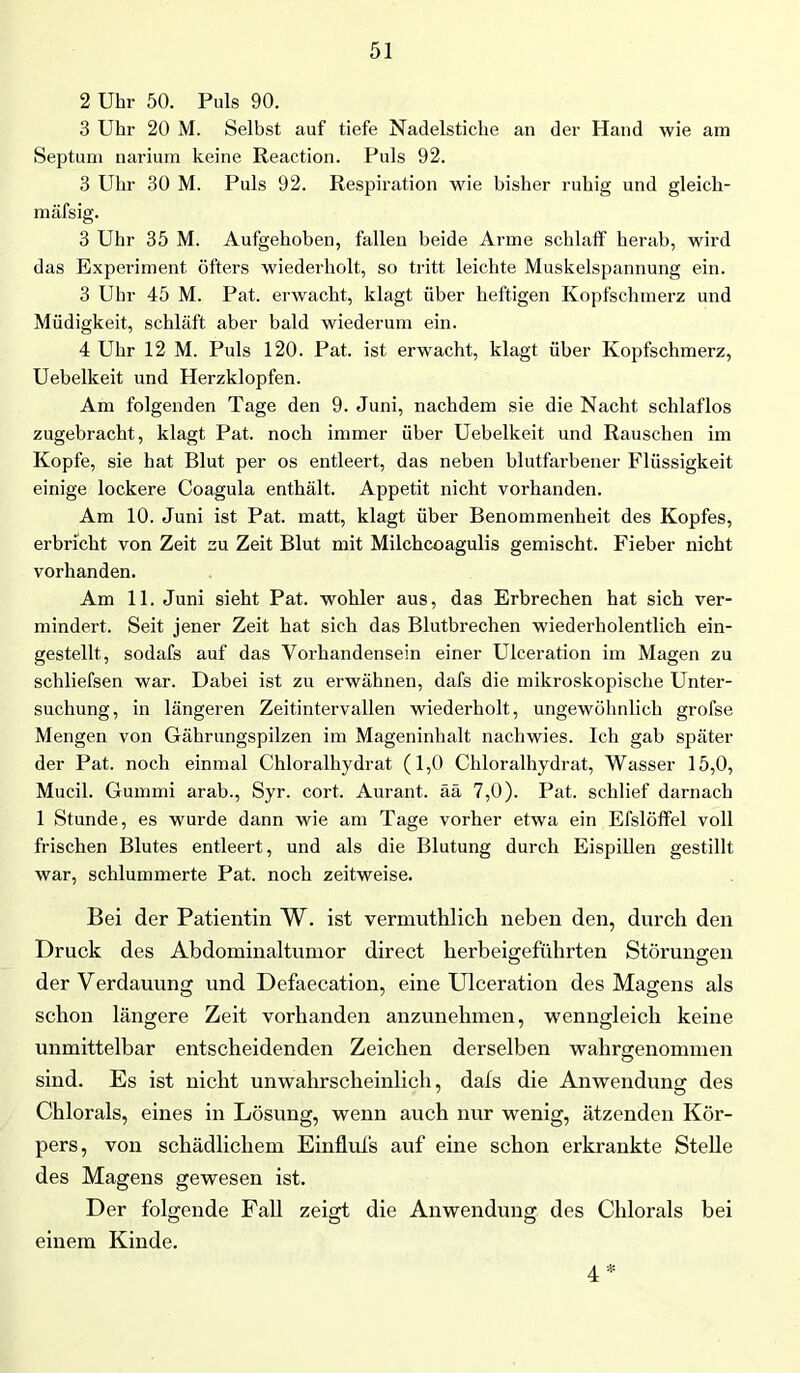 2 Uhr 50. Puls 90. 3 Uhr 20 M. Selbst auf tiefe Nadelstiche an der Hand wie am Septum narium keine Reaction. Puls 92. 3 Uhr 30 M. Puls 92. Respiration wie bisher ruhig und gleich- mäfsig. 3 Uhr 35 M. Aufgehoben, fallen beide Arme schlaff herab, wird das Experiment öfters wiederholt, so tritt leichte Muskelspannung ein. 3 Uhr 45 M. Pat. erwacht, klagt über heftigen Kopfschmerz und Müdigkeit, schläft aber bald wiederum ein. 4 Uhr 12 M. Puls 120. Pat. ist erwacht, klagt über Kopfschmerz, Uebelkeit und Herzklopfen. Am folgenden Tage den 9. Juni, nachdem sie die Nacht schlaflos zugebracht, klagt Pat. noch immer über Uebelkeit und Rauschen im Kopfe, sie hat Blut per os entleert, das neben hlutfarbener Flüssigkeit einige lockere Coagula enthält. Appetit nicht vorhanden. Am 10. Juni ist Pat. matt, klagt über Benommenheit des Kopfes, erbricht von Zeit zu Zeit Blut mit Milchcoagulis gemischt. Fieber nicht vorhanden. Am 11. Juni sieht Pat. wohler aus, das Erbrechen hat sich ver- mindert. Seit jener Zeit hat sich das Blutbrechen wiederholentlich ein- gestellt, sodafs auf das Vorhandensein einer Ulceration im Magen zu schliefsen war. Dabei ist zu erwähnen, dafs die mikroskopische Unter- suchung, in längeren Zeitintervallen wiederholt, ungewöhnlich grofse Mengen von Gährungspilzen im Mageninhalt nachwies. Ich gab später der Pat. noch einmal Chloralhydrat (1,0 Chloralhydrat, Wasser 15,0, Mucil. Gummi arab., Syr. cort. Aurant. ää 7,0). Pat. schlief darnach 1 Stunde, es wurde dann wie am Tage vorher etwa ein Efslöffel voll frischen Blutes entleert, und als die Blutung durch Eispillen gestillt war, schlummerte Pat. noch zeitweise. Bei der Patientin W. ist vermuthlich neben den, durch den Druck des Abdominaltumor direct herbeigeführten Störungen der Verdauung und Defaecation, eine Ulceration des Magens als schon längere Zeit vorhanden anzunelnnen, wenngleich keine unmittelbar entscheidenden Zeichen derselben wahrgenonnnen sind. Es ist nicht unwahrscheinlich, dafs die Anwendung des Chlorals, eines in Lösung, wenn auch nur wenig, ätzenden Kör- pers, von schädlichem Einflufs auf eine schon erkrankte Stelle des Magens gewesen ist. Der folgende Fall zeigt die Anwendung des Chlorals bei einem Kinde. 4
