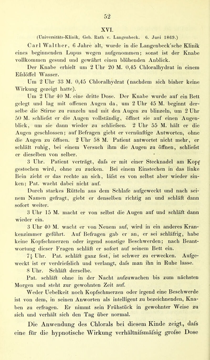 XVI. (Universitäts-Klinik, Geh. Rath v. Langenbeck. 6. Juni 1869.) Carl Walther, 6 Jahre alt, wurde in die Langenbeck’sche Klinik eines beginnenden Lupus wegen aufgenommen; sonst ist der Knabe vollkommen gesund und gewährt einen blühenden Anblick. Der Knabe erhielt um 2 Uhr 20 M. 0,45 Chloralhydrat in einem Efslöffel Wasser. Um 2 Uhr 33 M. 0,45 Chloralhydrat (nachdem sich bisher keine Wirkung gezeigt hatte). Um 2 Uhr 40 M. eine dritte Dose. Der Knabe wurde auf ein Bett gelegt und lag mit offenen Augen da, um 2 Uhr 45 M. beginnt der- selbe die Stirne zu runzeln und mit den Augen zu blinzeln, um 2 Uhr 50 M. schliefst er die Augen vollständig, öffnet sie auf einen Augen- blick, um sie dann wieder zu schliefsen. 2 Uhr 55 M. hält er die Augen geschlossen; auf Befragen giebt er vernünftige Antworten, ohne die Augen zu öffnen. 2 Uhr 58 M. Patient antwortet nicht mehr, er schläft ruhig, bei einem Versuch ihm die Augen zu öffnen, schliefst er dieselben von selber. 3 Uhr. Patient verträgt, dafs er mit einer Stecknadel am Kopf gestochen wird, ohne zu zucken. Bei einem Einstechen in das linke Bein zieht er das rechte an sich, läfst es von selbst aber wieder sin- ken; Pat. wacht dabei nicht auf. Durch starkes Rütteln aus dem Schlafe aufgeweckt und nach sei- nem Namen gefragt, giebt er denselben richtig an und schläft dann sofort weiter. 3 Uhr 15 M. macht er von selbst die Augen auf und schläft dann wieder ein. 3 Uhr 40 M. wacht er von Neuem auf, wird in ein anderes Kran- kenzimmer geführt. Auf Befragen gab er an, er sei schläfrig, habe keine Kopfschmerzen oder irgend sonstige Beschwerden; nach Beant- wortung dieser Fragen schläft er sofort auf seinem Bett ein. 7^ Uhr. Pat. schläft ganz fest,' ist schwer zu erwecken. Aufge- weckt ist er verdriefslich und verlangt, dafs man ihn in Ruhe lasse. 8 Uhr. Schläft derselbe. Pat. schläft ohne in der Nacht aufzuwachen bis zum nächsten Morgen und steht zur gewohnten Zeit auf. Weder Uebelkeit noch Kopfschmerzen oder irgend eine Beschwerde ist von dem, in seinen Anworten als intelligent zu bezeichnenden, Kna- ben zu erfragen. Er nimmt sein Frühstück in gewohnter Weise zu sich und verhält sich den Tag über normal. Die Anwendung des Chlorals bei diesem Kinde zeigt, dafs eine für die hypnotische Wirkung verhältnifsmäfsig grofse Dose