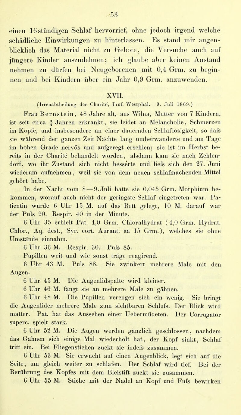 -53 einen lßstündigen Schlaf hervorrief, ohne jedoch irgend welche schädliche Einwirkungen zu hinterlassen. Es stand mir augen- blicklich das Material nicht zu Gebote, die Versuche auch auf jüngere Kinder auszudehnen; ich glaube aber keinen Anstand nehmen zu dürfen bei Neugeborenen mit 0,4 Grm. zu begin- nen und bei Kindern über ein Jahr 0,9 Grm. anzuwenden. XVII. (Irrenabtheilung der Charite, Prof. Westphal. 9. Juli 1869.) Frau Bernstein, 48 Jahre alt, aus Wilna, Mutter von 7 Kindern, ist seit circa \ Jahren erkrankt, sie leidet an Melancholie, Schmerzen im Kopfe, und insbesondere an einer dauernden Schlaflosigkeit, so dafs sie während der ganzen Zeit Nächte lang umherwanderte und am Tage im hohen Grade nervös und aufgeregt erschien; sie ist im Herbst be- reits in der Charite behandelt worden, alsdann kam sie nach Zehlen- dorf, wo ihr Zustand sich nicht besserte und liefs sich den 27. Juni wiederum auftiehmen, weil sie von dem neuen schlafmachenden Mittel gehört habe. In der Nacht vom 8 — 9. Juli hatte sie 0,045 Grm. Morphium be- kommen, worauf auch nicht der geringste Schlaf eingetreten war. Pa- tientin wurde 6 Uhr 15 M. auf das Bett gelegt, 10 M. darauf war der Puls 90. Respir. 40 in der Minute. 6 Uhr 35 erhielt Pat. 4,0 Grm. Chloralhydrat (4,0 Grm. Hydrat. Chlor., Aq. dest., Syr. cort. Aurant. ää 15 Grm.), welches sie ohne Umstände einnahm. 6 Uhr 36 M. Respir. 30. Puls 85. Pupillen weit und wie sonst träge reagirend. 6 Uhr 43 M. Puls 88. Sie zwinkert mehrere Male mit den Augen. 6 Uhr 45 M. Die Augenlidspalte wird kleiner. 6 Uhr 46 M. fängt sie an mehrere Male zu gähnen. 6 Uhr 48 M. Die Pupillen verengen sich ein wenig. Sie bringt die Augenlider mehrere Male zum sichtbaren Schlufs. Der Blick wird matter. Pat. hat das Aussehen einer Uebermüdeten. Der Corrucator superc. spielt stark. 6 Uhr 52 M. Die Augen werden gänzlich geschlossen, nachdem das Gähnen sich einige Mal wiederholt hat, der Kopf sinkt, Schlaf tritt ein. Bei Fliegenstichen zuckt sie indefs zusammen. 6 Uhr 53 M. Sie erwacht auf einen Augenblick, legt sich auf die Seite, um gleich weiter zu schlafen. Der Schlaf wird tief. Bei der Berührung des Kopfes mit dem Bleistift zuckt sie zusammen.