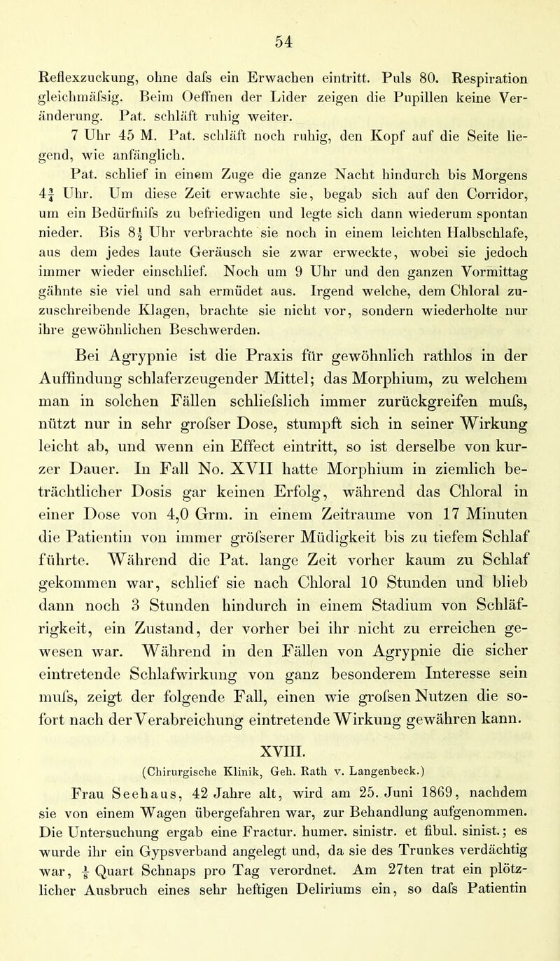 Reflexzuckung, ohne dafs ein Erwachen eintritt. Puls 80. Respiration gleichmäßig. Beim Oeffnen der Lider zeigen die Pupillen keine Ver- änderung. Pat. schläft ruhig weiter. 7 Uhr 45 M. Pat. schläft noch ruhig, den Kopf auf die Seite lie- gend, wie anfänglich. Pat. schlief in einem Zuge die ganze Nacht hindurch bis Morgens 4J Uhr. Um diese Zeit erwachte sie, begab sich auf den Corridor, um ein Bedürfnils zu befriedigen und legte sich dann wiederum spontan nieder. Bis 8.} Uhr verbrachte sie noch in einem leichten Halbschlafe, aus dem jedes laute Geräusch sie zwar erweckte, wobei sie jedoch immer wieder einschlief. Noch um 9 Uhr und den ganzen Vormittag gähnte sie viel und sah ermüdet aus. Irgend welche, dem Chloral zu- zuschreibende Klagen, brachte sie nicht vor, sondern wiederholte nur ihre gewöhnlichen Beschwerden. Bei Agrypnie ist die Praxis für gewöhnlich rathlos in der Auffindung schlaferzeugender Mittel; das Morphium, zu welchem man in solchen Fällen schliefslich immer zurückgreifen mufs, nützt nur in sehr grofser Dose, stumpft sich in seiner Wirkung leicht ab, und wenn ein Effect eintritt, so ist derselbe von kur- zer Dauer. In Fall No. XVII hatte Morphium in ziemlich be- trächtlicher Dosis gar keinen Erfolg, während das Chloral in einer Dose von 4,0 Grrm. in einem Zeiträume von 17 Minuten die Patientin von immer gröfserer Müdigkeit bis zu tiefem Schlaf führte. Während die Pat. lange Zeit vorher kaum zu Schlaf gekommen war, schlief sie nach Chloral 10 Stunden und blieb dann noch 3 Stunden hindurch in einem Stadium von Schläf- rigkeit, ein Zustand, der vorher bei ihr nicht zu erreichen ge- wesen war. Während in den Fällen von Agrypnie die sicher eintretende Schlafwirkung von ganz besonderem Interesse sein mufs, zeigt der folgende Fall, einen wie grofsen Nutzen die so- fort nach der Verabreichung eintretende Wirkung gewähren kann. XVIII. (Chirurgische Klinik, Geh. Rath v. Langenbeck.) Frau Seehaus, 42 Jahre alt, wird am 25. Juni 1869, nachdem sie von einem Wagen übergefahren war, zur Behandlung aufgenommen. Die Untersuchung ergab eine Fractur. humer. sinistr. et fibul. sinist.; es wurde ihr ein Gypsverband angelegt und, da sie des Trunkes verdächtig war, Quart Schnaps pro Tag verordnet. Am 27ten trat ein plötz- licher Ausbruch eines sehr heftigen Deliriums ein, so dafs Patientin