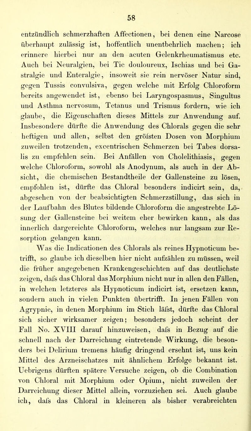 entzündlich schmerzhaften Affectionen, bei denen eine Narcose überhaupt zulässig ist, hoffentlich unentbehrlich machen; ich erinnere hierbei nur an den acuten Gelenkrheumatismus etc. Auch bei Neuralgien, bei Tic douloureux, Ischias und bei Ga- stralgie und Enteralgie, insoweit sie rein nervöser Natur sind, gegen Tussis convulsiva, gegen welche mit Erfolg Chloroform bereits angewendet ist, ebenso bei Laryngospasmus, Singultus und Asthma nervosum, Tetanus und Trismus fordern, wie ich glaube, die Eigenschaften dieses Mittels zur Anwendung auf. Insbesondere dürfte die Anwendung des Chlorais gegen die sehr heftigen und allen, selbst den grötsten Dosen von Morphium zuweilen trotzenden, excentrischen Schmerzen bei Tabes dorsa- lis zu empfehlen sein. Bei Anfällen von Cholelithiasis, gegen welche Chloroform, sowohl als Anodynum, als auch in der Ab- sicht, die chemischen Bestandtheile der Gallensteine zu lösen, empfohlen ist, dürfte das Chloral besonders indicirt sein, da, abgesehen von der beabsichtigten Schmerzstillung, das sich in der Laufbahn des Blutes bildende Chloroform die angestrebte Lö- sung der Gallensteine bei weitem eher bewirken kann, als das innerlich dargereichte Chloroform, welches nur langsam zur Re- sorption gelangen kann. Was die Indicationen des Chlorals als reines Hypnoticum be- trifft, so glaube ich dieselben hier nicht aufzählen zu müssen, weil die früher angegebenen Krankengeschichten auf das deutlichste zeigen, dafs das Chloral das Morphium nicht nur in allen den Fällen, in welchen letzteres als Hypnoticum indicirt ist, ersetzen kann, sondern auch in vielen Punkten übertrifft. In jenen Fällen von Agrypnie, in denen Morphium im Stich läfst, dürfte das Chloral sich sicher wirksamer zeigen; besonders jedoch scheint der Fall No. XVIH darauf hinzuweisen, dafs in Bezug auf die schnell nach der Darreichung eintretende Wirkung, die beson- ders bei Delirium tremens häufig dringend ersehnt ist, uns kein Mittel des Arzneischatzes mit ähnlichem Erfolge bekannt ist. Uebrigens dürften spätere Versuche zeigen, ob die Combination von Chloral mit Morphium oder Opium, nicht zuweilen der Darreichung dieser Mittel allein, vorzuziehen sei. Auch glaube ich, dafs das Chloral in kleineren als bisher verabreichten
