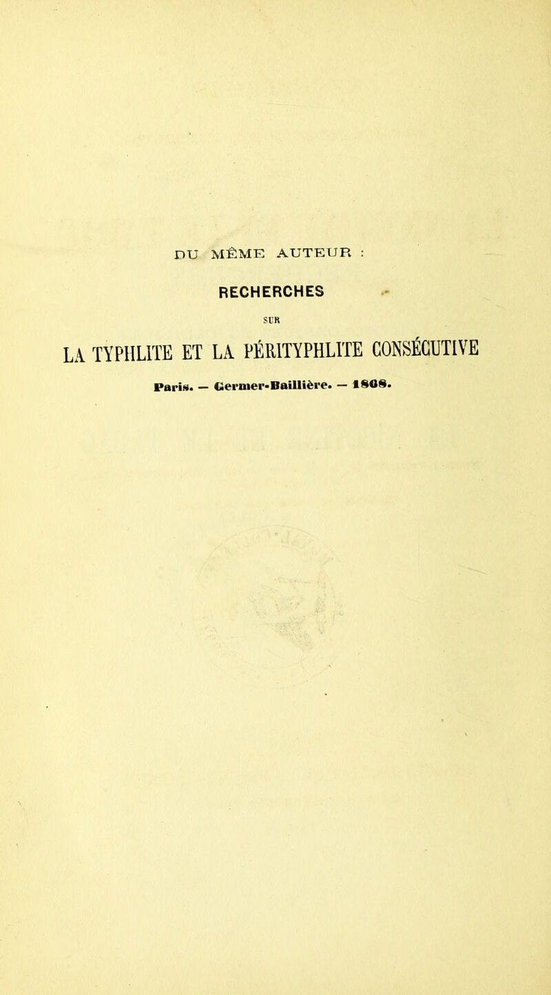 DU MÊME AUTEUR : RECHERCHES SCR LA TYPHL1TE ET LA PÉR1TYPHLITE CONSÉCUTIVE Paris* — Germer-Baillière. — *808.