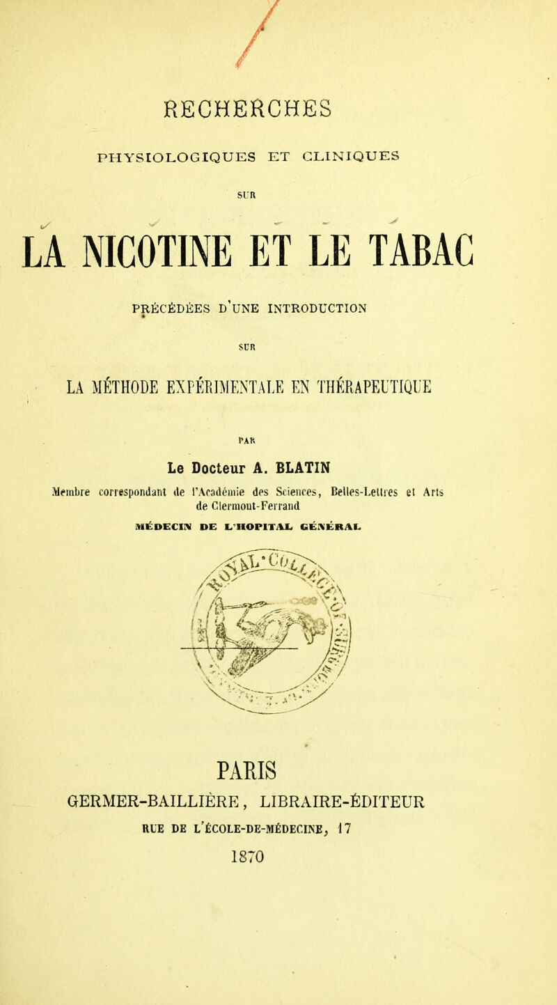 PHYSIOLOGIQUES ET CLINIQUES SUR LA NICOTINE ET LE TABAC PRÉCÉDÉES D’UNE INTRODUCTION SUR LA MÉTHODE EXPÉRIMENTALE EN THÉRAPEUTIQUE par Le Docteur A. BLATIN Membre correspondant de l’Académie des Sciences, Belles-Lettres et Arts de Clermont-Ferrand MÉDECIN DE L’HOPITAL GÉNÉRAL PARIS GERMER-BAILLIÈRE, LIBRAIRE-ÉDITEUR RUE DE L’ÉCOLE-DE-MÉDECINE, il