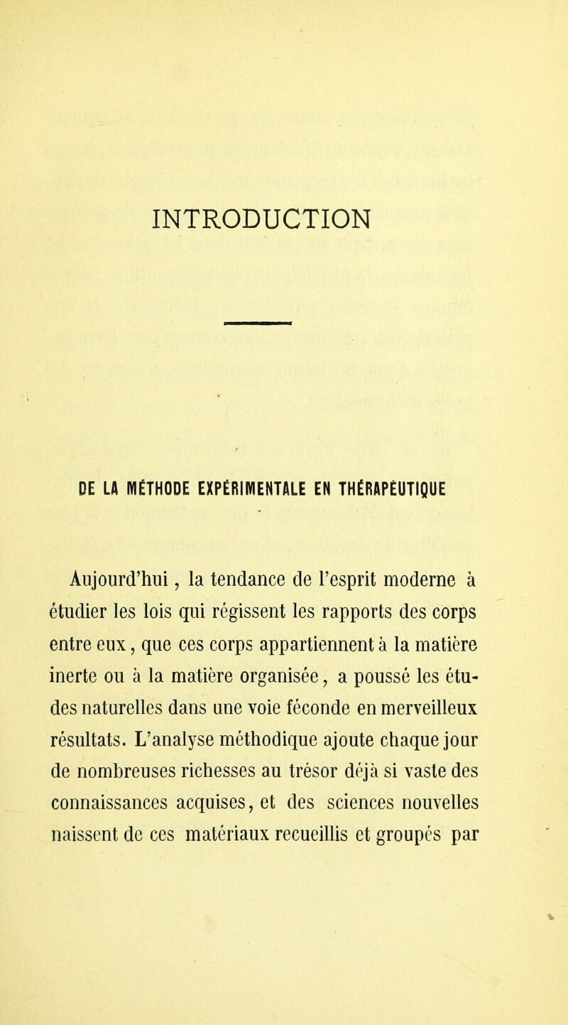 INTRODUCTION DE LA MÉTHODE EXPÉRIMENTALE EN THÉRAPEUTIQUE Aujourd’hui, la tendance de l’esprit moderne à étudier les lois qui régissent les rapports des corps entre eux, que ces corps appartiennent à la matière inerte ou à la matière organisée, a poussé les étu- des naturelles dans une voie féconde en merveilleux résultats. L’analyse méthodique ajoute chaque jour de nombreuses richesses au trésor déjà si vaste des connaissances acquises, et des sciences nouvelles naissent de ces matériaux recueillis et groupés par