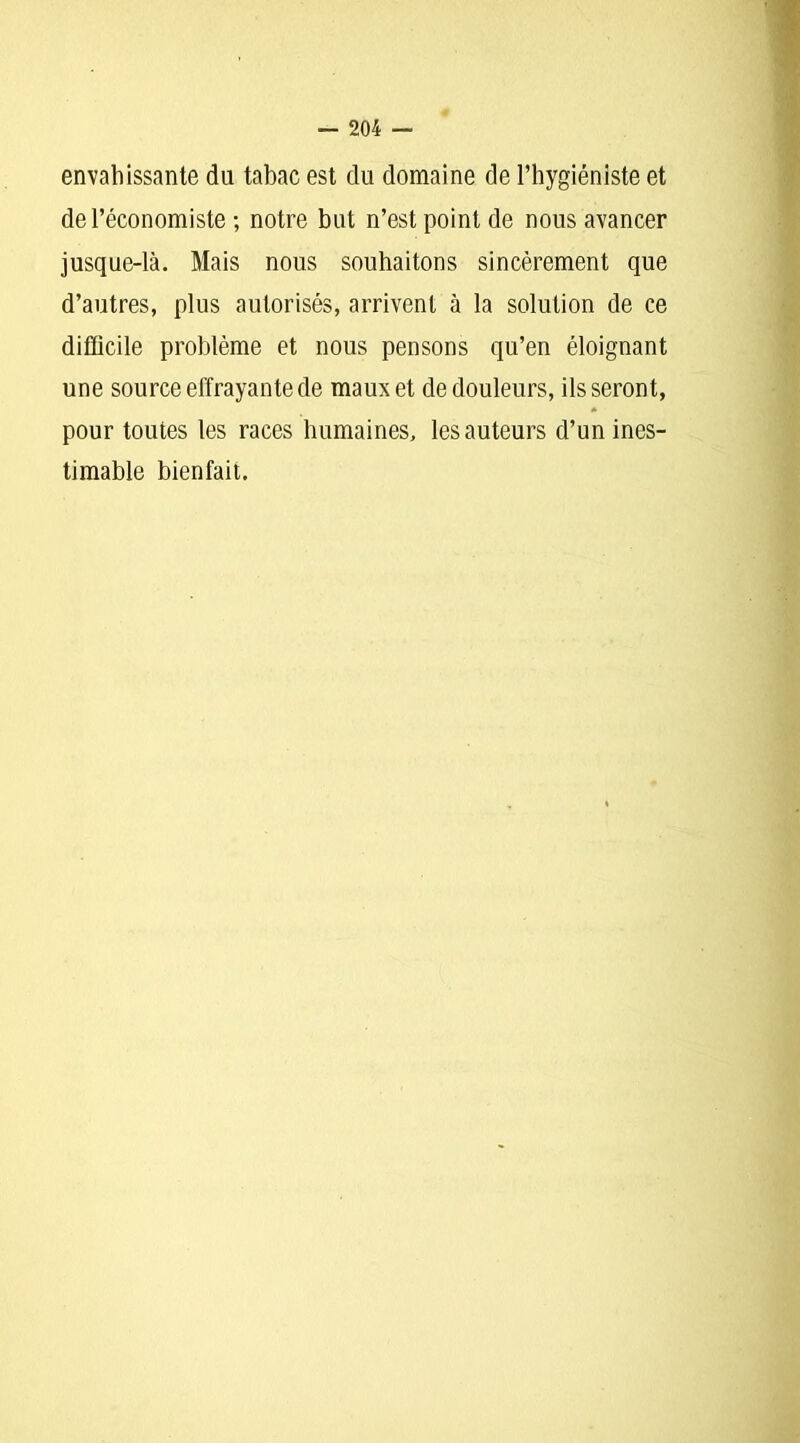 envahissante du tabac est du domaine de l’hygiéniste et de l’économiste ; notre but n’est point de nous avancer jusque-là. Mais nous souhaitons sincèrement que d’autres, plus autorisés, arrivent à la solution de ce difficile problème et nous pensons qu’en éloignant une source effrayante de maux et de douleurs, ils seront, pour toutes les races humaines, les auteurs d’un ines- timable bienfait.