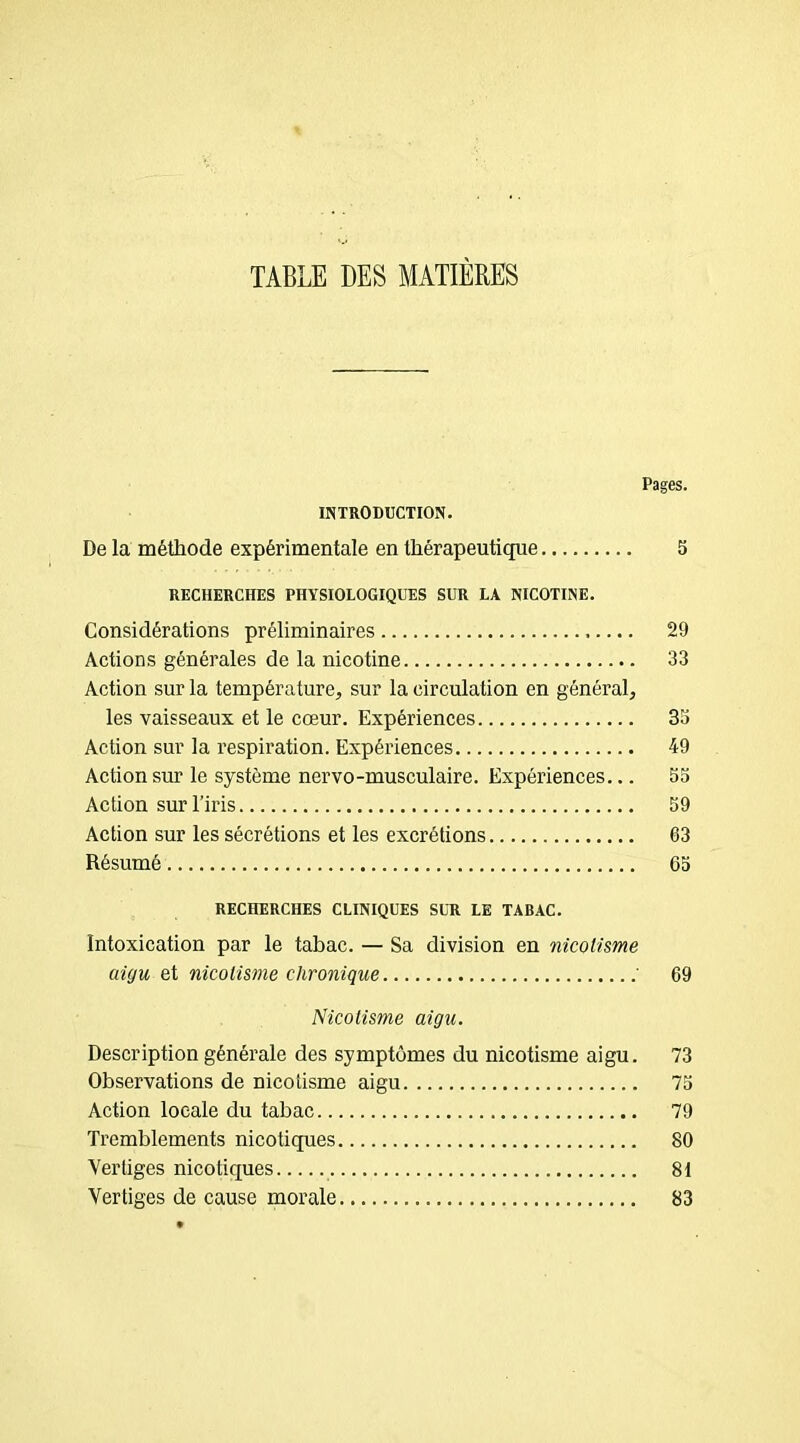 TABLE DES MATIÈRES Pages. INTRODUCTION. De la méthode expérimentale en thérapeutique 5 RECHERCHES PHYSIOLOGIQUES SUR LA NICOTINE. Considérations préliminaires 29 Actions générales de la nicotine 33 Action sur la température, sur la circulation en général, les vaisseaux et le cœur. Expériences 33 Action sur la respiration. Expériences 49 Action sur le système nervo-musculaire. Expériences... 53 Action sur l’iris 59 Action sur les sécrétions et les excrétions 63 Résumé 65 RECHERCHES CLINIQUES SUR LE TABAC. Intoxication par le tabac. — Sa division en nicoiisme aigu et nicoiisme chronique ' 69 Nicotisme aigu. Description générale des symptômes du nicotisme aigu. 73 Observations de nicotisme aigu 75 Action locale du tabac 79 Tremblements nicotiques 80 Ver tiges nicotiques 81 Vertiges de cause morale 83