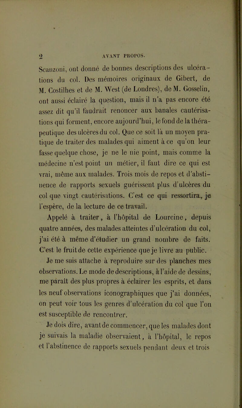 SccUizoïii, ont donné de bonnes descriptions des ulcéra- tions du col. Des mémoires originaux de Gibert, de M. Costilhes et de M. West (de Londres), de M. Gosselin, ont aussi éclairé la question, mais il n’a pas encore été assez dit qu’il faudrait renoncer aux banales cautérisa- tions qui forment, encore aujourd’hui, le fond de la théra- peutique des ulcères du col. Que ce soit la un moyen pra- tique de traiter des malades qui aiment à ce qu’on leur fasse quelque chose, je ne le nie point, mais comme la médecine n’est point un métier, il faut dire ce qui est vrai, même aux malades. Trois mois de repos et d’absti- nence de rapports sexuels guérissent plus d’ulcères du col que vingt cautérisations. C’est ce qui ressortira, je l’espère, de la lecture de ce travail. Appelé à traiter, à l’hôpital de Loiircine, depuis quatre années, des malades atteintes d’ulcération du col, j’ai été à même d’étudier un grand nombre de faits. C’est le fruit de cette expérience que je livre au public. Je me suis attache à reproduire sur des planches mes observations. Le mode de descriptions, à l’aide de dessins, me paraît des plus propres à éclairer les esprits, et dans les neuf observations iconographiques que j’ai données, on peut voir tous les genres d’ulcération du col que l’on est susceptible de rencontrer. Je dois dire, avant de commencer, que les malades dont je suivais la maladie observaient, à l’hôpital, le repos et l’abstinence de rapports sexuels pendant deux et trois