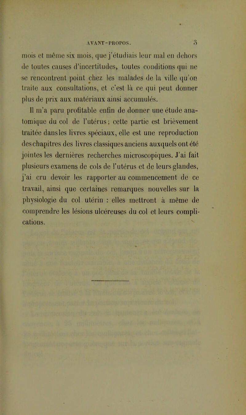 mois et môme six mois, (|ue j’étudiais leur mal eu dehors de toutes causes d’incertitudes, toutes conditions (|ui ne se rencontrent point chez les malades de la ville ({u’on traite aux consultations, et c’est là ce c|ui peut donner plus de prix aux matériaux ainsi accumulés. Il rn’a paru profitable enfin de donner une étude ana- tomi(|uc du col de l’utérus; cette partie est brièvement traitée dans les livres spéciaux, elle est une reproduction des chapitres des livres classiques anciens auxquels ont été jointes les dernières recherches microscopiques. J’ai fait plusieurs examens de cols de l’utérus et de leurs glandes, j’ai cru devoir les rapporter au commencement de ce travail, ainsi que certaines remarques nouvelles sur la physiologie du col utérin : elles mettront à même de comprendre les lésions ulcéreuses du col et leurs compli* cations.