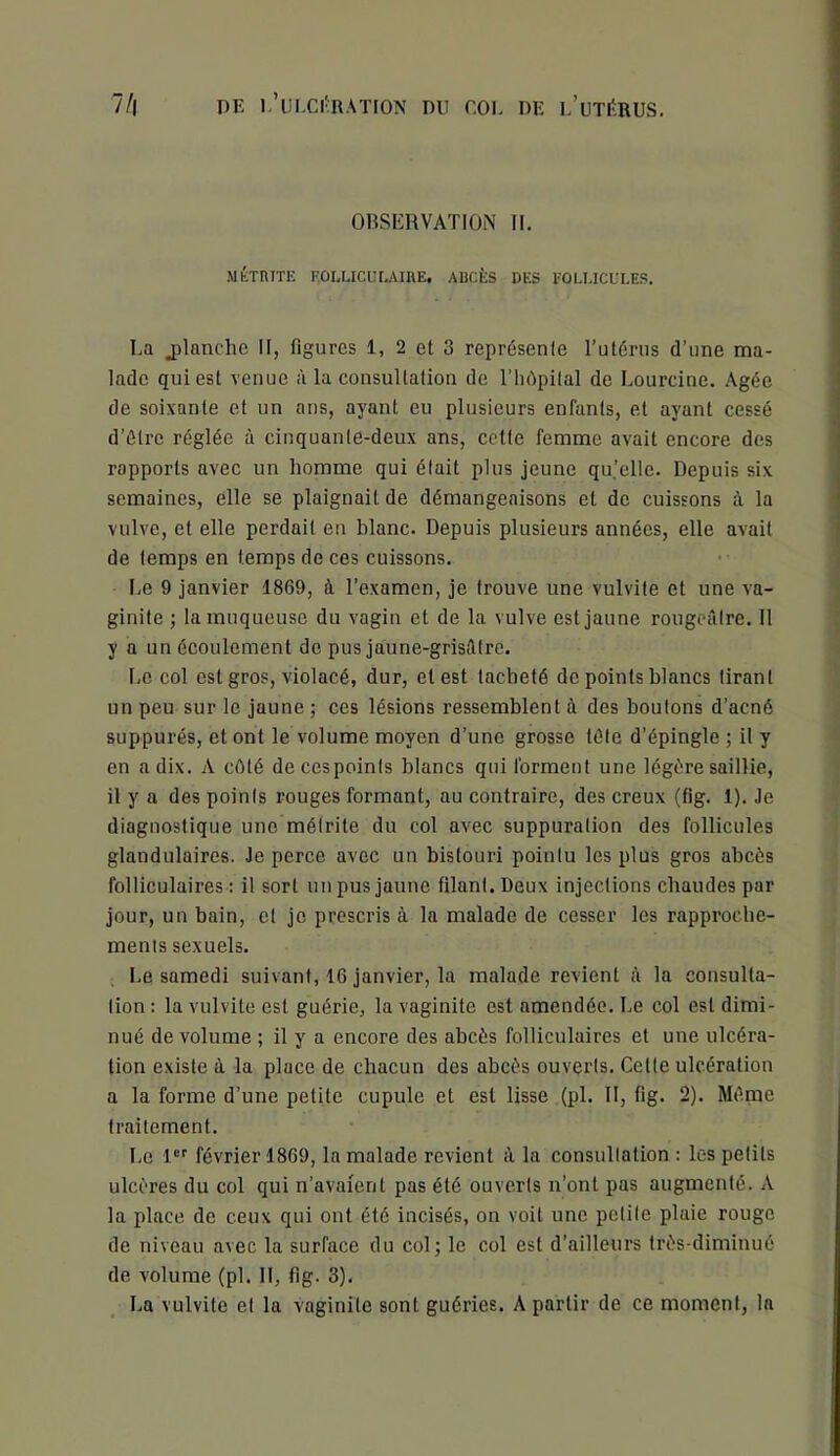 OBSERVATION II. MÊTRITE FOLUCIILAIKE, ABCÈS DES FOLLICULES. I,a jilanclic II, figures 1, 2 et 3 représenle Tutériis d’une ma- lade qui est venue à la consultation de l’iidpilal de Lourcine. Agée de soixante et un ans, ayant eu plusieurs enfants, et ayant cessé d’élre réglée à cinquante-deux ans, cette femme avait encore des rapports avec un homme qui élait plus jeune qu’elle. Depuis six semaines, elle se plaignait de démangeaisons et de cuissons à la vulve, et elle perdait en blanc. Depuis plusieurs années, elle avait de temps en temps de ces cuissons. I,e 9 janvier 1869, à l’examen, je trouve une vulvite et une va- ginite ; la muqueuse du vagin et de la vulve est jaune rougeâtre. Il y a un écoulement de pus jaune-grisâtre. I.c col est gros, violacé, dur, et est tacheté de points blancs tirant un peu sur le jaune ; ces lésions ressemblent à des boutons d’acné suppurés, et ont le volume moyen d’une grosse télé d’épingle ; il y en a dix. A côté decespoinis blancs qui forment une légère saillie, il y a des points rouges formant, au contraire, des creux (fig. 1). Je diagnostique une méirite du col avec suppuration des follicules glandulaires. Je perce avec un bistouri pointu les plus gros abcès folliculaires : il sort un pus jaune filant. Deux injections chaudes par jour, un bain, et je prescris à la malade de cesser les rapproebe- menis sexuels. Le samedi suivant, 16 janvier, la malade revient â la consulta- tion : la vulvite est guérie, la vaginite est amendée. Le col est dimi- nué de volume ; il y a encore des abcès folliculaires et une ulcéra- tion existe à la place de chacun des abcès ouverts. Cette ulcération a la forme d’une petite cupule et est lisse (pl. II, fig. 2). Même traitement. Le 1 février 1869, la malade revient à la consultation : les petits ulcères du col qui n’avaient pas été ouverts n’ont pas augmenté. A la place de ceux qui ont été incisés, on voit une petite plaie rouge de niveau avec la surface du col; le col est d’ailleurs très-diminué de volume (pl. II, fig. 3). La vulvite et la vaginite sont guéries. A partir de ce moment, la