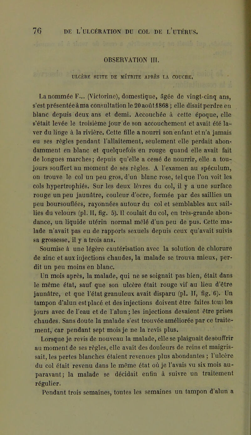 OBSERVATION III. ULCÈRE SUITE DE MÉTRITE APRÈS LA COUCDE, La nommée F... (Victorine), domestique, dgée de vingt-cinq ans, s’est présentée à ma consultation le 20 août 1868 ; elle disait perdre en blanc depuis deux ans et demi. Accouchée à cette époque, elle s’était levée le troisième jour de son accouchement et avait été la- ver du linge à la rivière. Cette fille a nourri son enfant et n’a jamais eu ses règles pendant l’allaitement, seulement elle perdait abon- damment en blanc et quelquefois en rouge quand elle avait fait de longues marches; depuis qu’elle a cessé de nourrir, elle a tou- jours souffert au moment de ses règles. A l’examen au spéculum, on trouve le col un peu gros, d’un blanc rose, tel que l’on voit les cols hypertrophiés. Sur les deux lèvres du col, il y a une surface rouge un peu jaunûtre, couleur d’ocre, formée par des saillies un peu boursouflées, rayonnées autour du col et semblables aux sail- lies du velours (pl. II, fig. 5). 11 coulait du col, en très-grande abon- dance, un liquide utérin normal mêlé d’un peu de pus. Cette ma- lade n’avait pas eu de rapports sexuels depuis ceux qu’avait suivis sa grossesse, il y a trois ans. Soumise à une légère cautérisation avec la solution de chlorure de zinc et aux injections chaudes, la malade se trouva mieux, per- dit un peu moins en blanc. Un mois après, la malade, qui ne se soignait pas bien, était dans le môme état, sauf que son ulcère était rouge vif au lieu d’être jaunâtre, et que l’état granuleux avait disparu (pl. II, fig. 6). Un tampon d’alun est placé et des injections doivent être faites tous les jours avec de l’eau et de l’alun; les injections devaient être prises chaudes. Sans doute la malade s’est trouvée améliorée par ce traite- ment, car pendant sept mois je ne la revis plus. Lorsque je revis de nouveau la malade, elle se plaignait desouffrir au moment de ses règles, elle avait des douleurs de reins et maigris- sait, les pertes blanches étaient revenues plus abondantes ; l’ulcère du col était revenu dans le môme état où je l’avais vu six mois au- paravant; la malade se décidait enfin à suivre un traitement régulier. Pendant trois semaines, toutes les semaines un tampon d’alun a