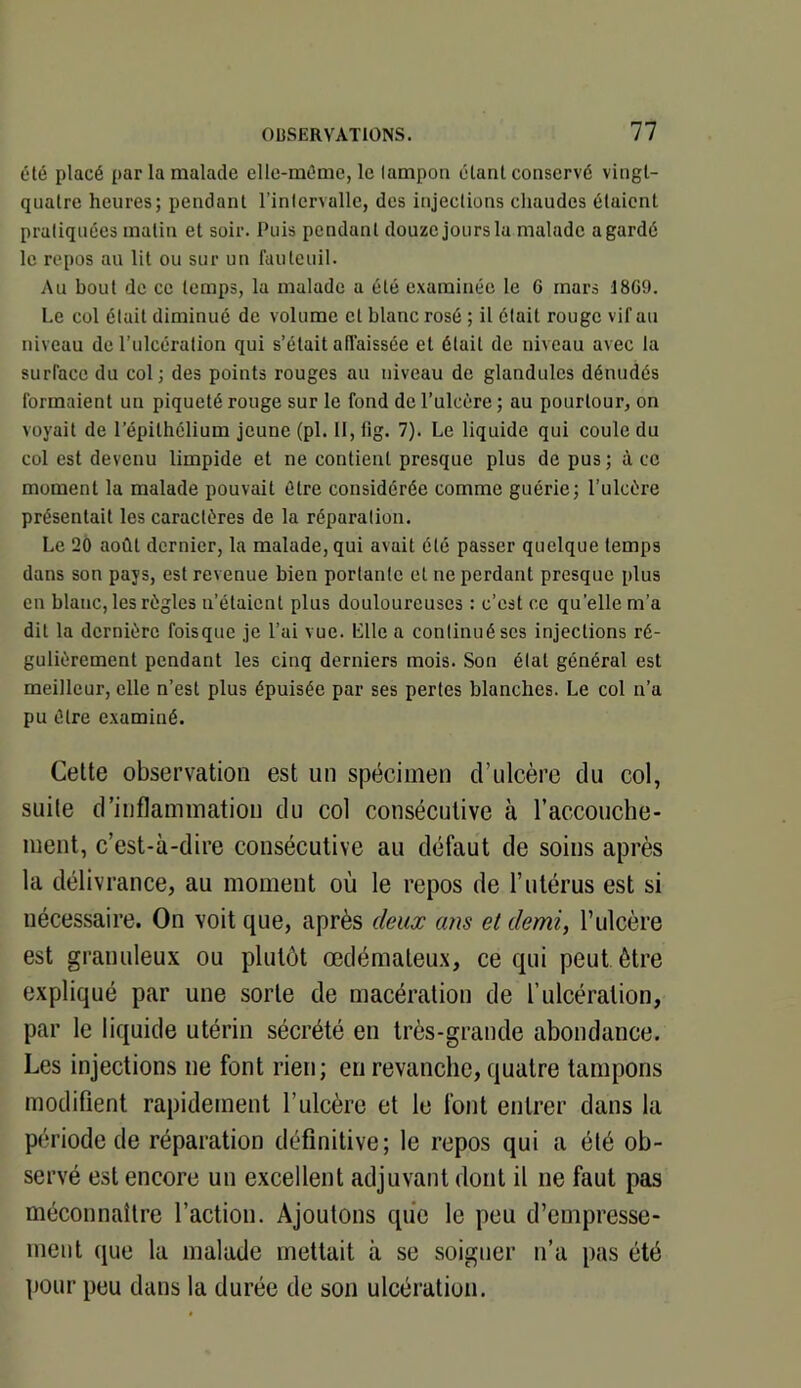 été placé par la malade elle-même, le lampon étant conservé vingt- quatre heures; pendant l’intervalle, des injections cliaudes étaient pratiquées matin et soir. Puis pendant douze jours lu malade a gardé le repos an lit ou sur un fauteuil. Au bout de ce temps, la malade a été examinée le 6 mars 18G9. Le col était diminué de volume et blanc rosé ; il était rouge vif au niveau de l’iilcéralion qui s’était abaissée et était de niveau avec la surface du col; des points rouges au niveau de glandules dénudés formaient un piqueté rouge sur le fond do l’ulcère ; au pourtour, on voyait de l’épithélium jeune (pl. 11, fig. 7). Le liquide qui coule du col est devenu limpide et ne contient presque plus de pus; à ce moment la malade pouvait être considérée comme guérie; l’ulcère présentait les caractères de la réparation. Le 2Ô août dernier, la malade, qui avait été passer quelque temps dans son pays, est revenue bien portante et ne perdant presque plus en blanc, les règles n’étaient plus douloureuses : c’est ce qu’elle m’a dit la dernière foisque je l’ai vue. Llle a continué ses injections ré- gulièrement pendant les cinq derniers mois. Son étal général est meilleur, elle n’est plus épuisée par ses perles blanches. Le col n’a pu être examiné. Cette observation est un spécimen d’ulcère du col, suite d’inflammation du col consécutive à raccouche- meiit, c’est-à-dire consécutive au défaut de soins après la délivrance, au moment où le repos de l’utérus est si nécessaire. On voit que, après deux ans et demi, T ulcère est granuleux ou plutôt œdémateu.x, ce qui peut être expliqué par une sorte de macération de l’ulcération, par le liquide utérin sécrété en très-grande abondance. Les injections ne font rien; en revanche, quatre tampons modifient rapidement l’ulcère et le font entrer dans la période de réparation définitive; le repos qui a été ob- servé est encore un excellent adjuvant dont il ne faut pas méconnaître l’action. Ajoutons que le peu d’empresse- ment que la malade mettait à se soigner ii’a pas été ])Our peu dans la durée de son ulcération.