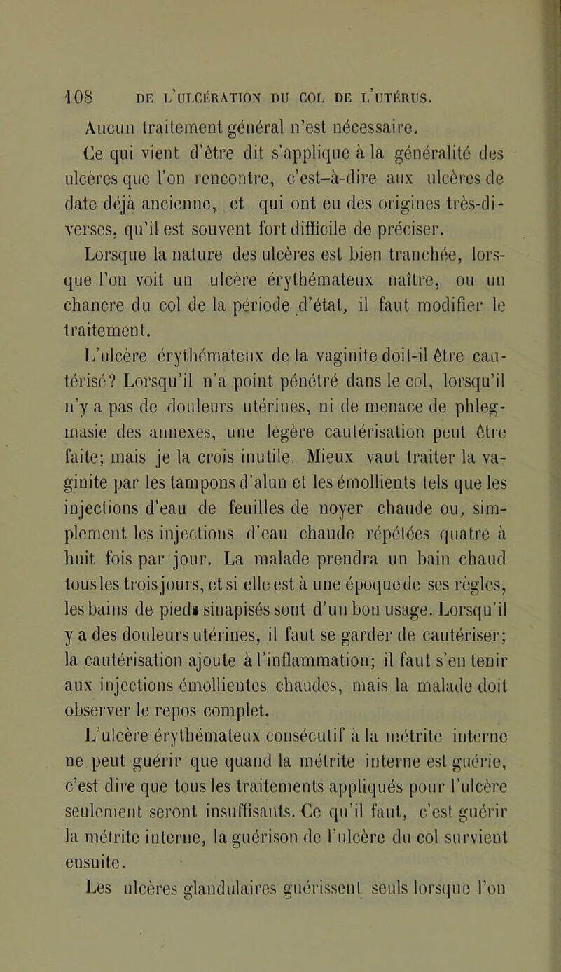 Aucun Iraitemcnl général n’esl nécessaire. Ce qui vient d’ôtre dit s’applique à la généralité des ulcères que l’on rencontre, c’est-à-dire aux ulcères de date déjà ancienne, et qui ont eu des origines très-di- verses, qu’il est souvent fort difficile de préciser. Lorsque la nature des ulcères est bien tranchiie, lors- que l’on voit un ulcère érythémateux naître, ou un chancre du col de la période d’état, il faut modifier le traitement. L’ulcère érythémateux delà vaginite doit-il être cau- térisé? Lorsqu’il n’a point pénétré dans le col, lorsqu’il n’y a pas de douleurs utérines, ni de menace de phleg- masie des annexes, une légère cautérisation peut être faite; mais je la crois inutile. Mieux vaut traiter la va- ginite jiar les tampons d'alun et les émollients tels que les injections d’eau de feuilles de noyer chaude ou, sim- plement les injections d’eau chaude répétées quatre à huit fois par jour. La malade prendra un bain chaud lousles troisjours,etsi elleest à une époquede ses règles, les bains de pied# sinapisés sont d’un bon usage. Lorsqu’il y a des douleurs utérines, il faut se garder de cautériser; la cautérisation ajoute à l’inflammation; il faut s’en tenir aux injections émollientes chaudes, mais la malade doit observer le repos complet. L’ulcère érythémateux consécutif à la métrite interne ne peut guérir que quand la métrite interne est guérie, c’est dii’e que tous les traitements appliqués pour l’ulcère seulement seront insuffisants. Ce qu’il faut, c’est guérir la métrite interne, la guérison de l’ulcère du col survient ensuite. Les ulcères glandulaires guérissent seuls lorsque l’on