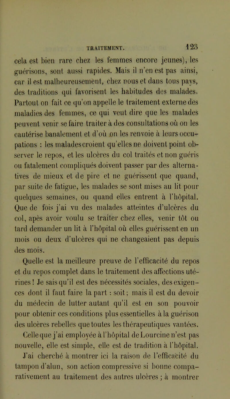 cela est bien rare chez les femmes encore jeunes), les guérisons, sont aussi rapides. Mais il n’en est pas ainsi, car il est malheureusement, chez nous et clans tous pays, des traditions cpii favorisent les habitudes des malades. Partout on fait ce cju’on appelle le traitement externe des maladies des femmes, ce ciui veut dire que les malades peuvent venir se faire traiter à des consultations où on les cautérise banalement et d’où on les renvoie à leurs occu- pations : les malades croient qu’elles ne doivent point ob- server le repos, et les ulcères du col traités et non guéris ou fatalement compliqués doivent passer par des alterna- tives de mieux et de pire et ne guérissent que quand, par suite de fatigue, les malades se sont mises au lit pour quelques semaines, ou quand elles entrent à rhôpital. Que de fois j’ai vu des malades atteintes d’ulcères du col, apès avoir voulu se traiter chez elles, venir tôt ou tard demander un lit à l’hôpital où elles guérissent en un mois ou deux d’ulcères qui ne changeaient pas depuis des mois. Quelle est la meilleure preuve de l’efficacité du repos et du repos complet dans le traitement des affections uté- rines ! Je saisc[u’il est des nécessités sociales, des exigen- ces dont il faut faire la part ; soit; mais il est du devoir du médecin de lutter autant qu’il est en son pouvoir pour obtenir ces conditions plus essentielles à la guérison des ulcères rebelles que toutes les thérapeutiques vantées. Celle que j’ai employée à l’hôpital de Lourcine n’est pas nouvelle, elle est simple, elle est de tradition à l’hôpital. J’ai cherché à montrer ici la raison de l’efficacité du tampon d’alun, son action compressive si bonne compa- rativement au traitement des autres ulcères ; à montrer