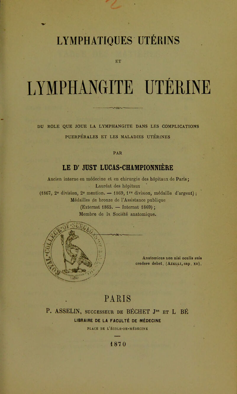 ET LYMPHANGITE UTÉRINE DU ROLE QUE JOUE LA LYMPHANGITE DANS LES COMPLICATIONS PUERPÉRALES ET LES MALADIES UTERINES PAR LE JÜST LÜCAS-CHAMPIONNIÈRE Ancien interne en médecine et en chirurgie des hôpitaux de Paris; Lauréat des hôpitaux (1867, 2® division, 2® mention. — 1869, ir® division, médaille d’argent) ; Médailles de bronze de l’Assistance publique (Externat 1865. — Internat 1869) ; Membre de la Société anatomique. Anatomicus non niai oculis suii credere debet. (AzsLLl,cap. xn). PARIS P. ASSELIN, SUCCESSEUR de BÉCHET J et L BÉ LIBRAIRE DE LA FACULTÉ DE MÉDECINE PLÀCR DE L’éCOLK-DK-MéDKCINK 1870