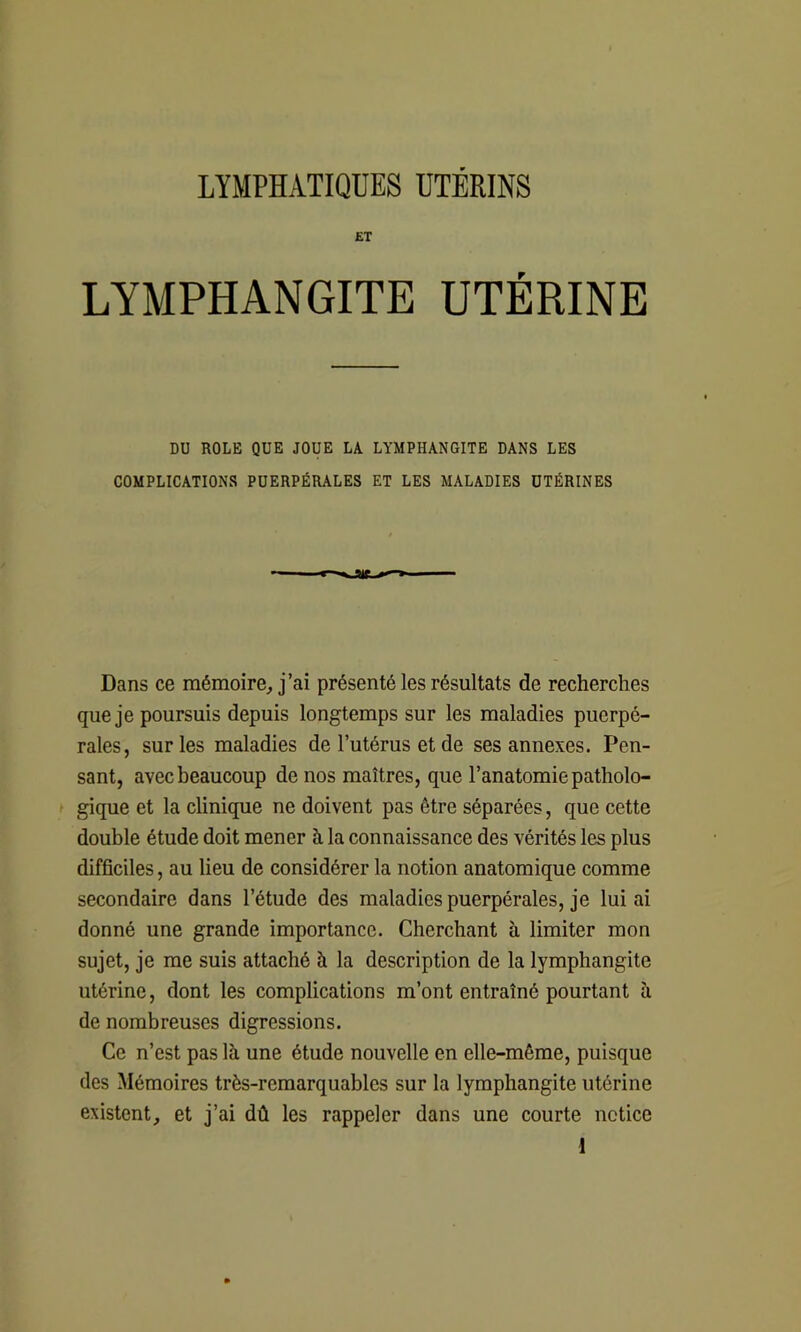 ET LYMPHANGITE UTÉRINE DU ROLE QUE JOUE LA LYMPHANGITE DANS LES COMPLICATIONS PUERPÉRALES ET LES MALADIES UTÉRINES Dans ce mémoire, j’ai présenté les résultats de recherches que je poursuis depuis longtemps sur les maladies puerpé- rales, sur les maladies de l’utérus et de ses annexes. Pen- sant, avec beaucoup de nos maîtres, que l’anatomie patholo- gique et la clinique ne doivent pas être séparées, que cette double étude doit mener à la connaissance des vérités les plus difficiles, au lieu de considérer la notion anatomique comme secondaire dans l’étude des maladies puerpérales, je lui ai donné une grande importance. Cherchant à limiter mon sujet, je me suis attaché à la description de la lymphangite utérine, dont les complications m’ont entraîné pourtant à de nombreuses digressions. Ce n’est pas là une étude nouvelle en elle-même, puisque des Mémoires très-remarquables sur la lymphangite utérine existent, et j’ai dû les rappeler dans une courte notice 1