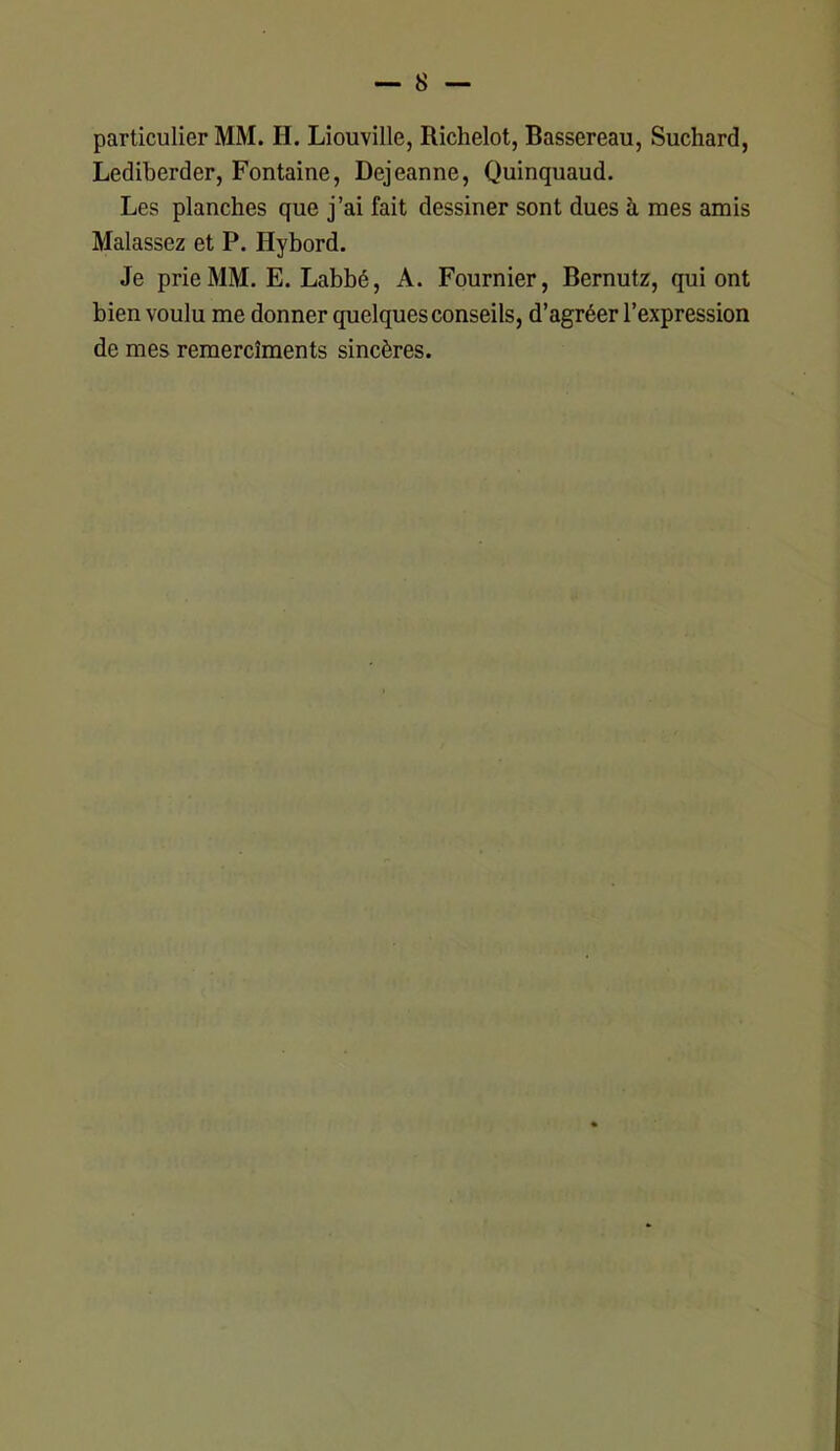 particulier MM. IL Liouville, Richelot, Bassereau, Suchard, Lediberder, Fontaine, Dejeanne, Quinquaud. Les planches que j’ai fait dessiner sont dues à mes amis Malassez et P. Hybord. Je prie MM. E. Labbé, A. Fournier, Bernutz, qui ont bien voulu me donner quelques conseils, d’agréer l’expression de mes remercîments sincères.