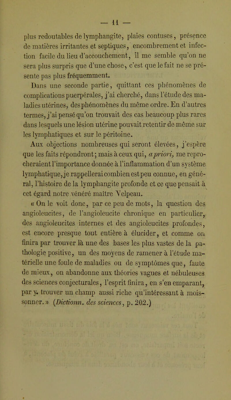 plus redoutables de lymphangite, plaies contuses, présence de matières irritantes et septiques, encombrement et infec- tion facile du lieu d’accouchement, il me semble qu’on ne sera plus surpris que d’une chose, c’est que le fait ne se pré- sente pas plus fréquemment. Dans une seconde partie, quittant ces phénomènes de complications puerpérales, j’ai cherché, dans l’étude des ma- ladies utérines, des phénomènes du même ordre. En d’autres termes, j’ai pensé qu’on trouvait des cas beaucoup plus rares dans lesquels une lésion utérine pouvait retentir de même sui- tes lymphatiques et sur le péritoine. Aux objections nombreuses qui seront élevées, j’espère que les faits répondront ; mais à ceux qui, a priori, me repro- cheraient l’importance donnée à l’inflammation d’un système lymphatique, je rappellerai combien est peu connue, en géné- ral, l’histoire de la lymphangite profonde et ce que pensait îi cet égard notre vénéré maître Yelpeau. « On le voit donc, par ce peu de mots, la question des angioleucites, de l’angioleucite chronique en particulier, des angioleucites internes et des angioleucites profondes, est encore presque tout entière à élucider, et comme on finira par trouver là, une des bases les plus vastes de la pa- thologie positive, un des moyens de ramener à l’étude ma- térielle une foule de maladies ou de symptômes que, faute de mieux, on abandonne aux théories vagues et nébuleuses des sciences conjecturales, l’esprit finira, en s’en emparant, par y. trouver un champ aussi riche qu’intéressant à mois- sonner.» {Dictionn. des sciences, p. 202.)