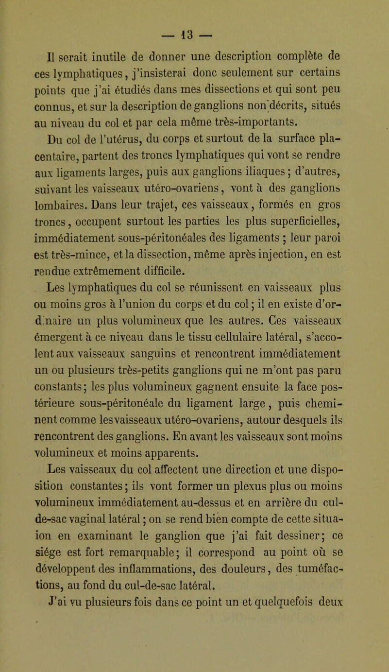 Il serait inutile de donner une description complète de ces lymphatiques, j’insisterai donc seulement sur certains points que j’ai étudiés dans mes dissections et qui sont peu connus, et sur la description de ganglions non'décrits, situés au niveau du col et par cela môme très-importants. Du col de l’utérus, du corps et surtout de la surface pla- centaire, partent des troncs lymphatiques qui vont se rendre aux ligaments larges, puis aux ganglions iliaques ; d’autres, suivant les vaisseaux utéro-ovariens, vont à des ganglions lombaires. Dans leur trajet, ces vaisseaux, formés en gros troncs, occupent surtout les parties les plus superficielles, immédiatement sous-péritonéales des ligaments ; leur paroi est très-mince, et la dissection, même après injection, en est rendue extrêmement difficile. Les lymphatiques du col se réunissent en vaisseaux plus ou moins gros à l’union du corps et du col ; il en existe d’or- dinaire un plus volumineux que les autres. Ces vaisseaux émergent à ce niveau dans le tissu cellulaire latéral, s’acco- lent aux vaisseaux sanguins et rencontrent immédiatement un ou plusieurs très-petits ganglions qui ne m’ont pas paru constants ; les plus volumineux gagnent ensuite la face pos- térieure sous-péritonéale du ligament large, puis chemi- nent comme les vaisseaux utéro-ovariens, autour desquels ils rencontrent des ganglions. En avant les vaisseaux sont moins volumineux et moins apparents. Les vaisseaux du col affectent une direction et une dispo- sition constantes ; ils vont former un plexus plus ou moins volumineux immédiatement au-dessus et en arrière du cul- de-sac vaginal latéral ; on se rend bien compte de cette situa- ion en examinant le ganglion que j’ai fait dessiner; ce siège est fort remarquable; il correspond au point où se développent des inflammations, des douleurs, des tuméfac- tions, au fond du cul-de-sac latéral. J’ai vu plusieurs fois dans ce point un et quelquefois deux