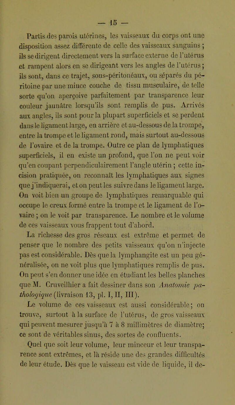 IS — Partis (les parois utérines, les vaisseaux du corps ont une disposition assez différente de celle des vaisseaux sanguins ; ils se dirigent directement vers la surface externe de l’utérus et rampent alors en se dirigeant vers les angles de l’utérus ; ils sont, dans ce trajet, sous-péritonéaux, ou séparés du pé- ritoine par une mince couche de tissu musculaire, de telle sorte qu’on aperçoive parfaitement par transparence leur couleur jaunâtre lorsqu’ils sont remplis de pus. Arrivés aux angles, ils sont pour la plupart superficiels et se perdent dans le ligament large, en arrière et au-dessous de la trompe, entre la trompe et le ligament rond, mais surtout au-dessous de l’ovaire et de la trompe. Outre ce plan de lymphatiques superficiels, il en existe un profond, que l’on ne peut voir qu’en coupant perpendiculairement l’angle utérin ; cette in- cision pratiquée, on reconnaît les lymphatiques aux signes que j’indiquerai, et on peut les suivre dans le ligament large. On voit bien un groupe de lymphatiques remarquable qui occupe le creux formé entre la trompe et le ligament de l’o- vaire ; on le voit par transparence. Le nombre et le volume de ces vaisseaux vous frappent tout d’abord. La richesse des gros réseaux est extrême et permet de penser que le nombre des petits vaisseaux qu’on n’injecte pas est considérable. Dès c[uela lymphangite est un peu gé- néralisée, on ne voit plus que lymphatiques remplis de pus. On peut s’en donner une idée en étudiant les belles planches que J\I. Cruveilhier a fait dessiner dans son Anatomie pa- thologique (livraison 13, pl. I, II, III). Le volume de ces vaisseaux est aussi considérable ; on trouve, surtout à la surface de l’utérus, de gros vaisseaux qui peuvent mesurer jusqu’à 7 à 8 millimètres de diamètre; ce sont de véritables sinus, des sortes de confluents. Quel que soit leur volume, leur minceur et leur transpa- rence sont extrêmes, et là réside une des grandes difficultés de leur étude. Dès que le vaisseau est vide de liquide, il de-