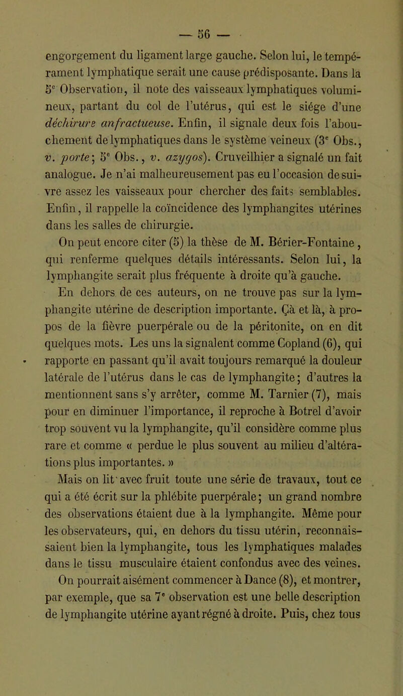 engorgement du ligament large gauche. Selon lui, le tempé- rament lymphatique serait une cause prédisposante. Dans la 5“ Observation, il note des vaisseaux lymphatiques volumi- neux, partant du col de l’utérus, qui est le siège d’une déchirure anfractueuse. Enfin, il signale deux fois l’abou- chement de lymphatiques dans le système veineux (3* Obs., V. 2^orte\ 5' Obs., v. azygos). Cruveilhier a signalé un fait analogue. Je n’ai malheureusement pas eu l’occasion de sui- vre assez les vaisseaux pour chercher des faits semblables. Enfin, il rappelle la coïncidence des lymphangites utérines dans les salles de chirurgie. On peut encore citer (S) la thèse de M. Bérier-Fontaine, qui renferme quelques détails intéressants. Selon lui, la lymphangite serait plus fréquente à droite qu’à gauche. En dehors de ces auteurs, on ne trouve pas sur la lym- phangite utérine de description importante. Çà et là, à pro- pos de la fièvre puerpérale ou de la péritonite, on en dit quelques mots. Les uns la signalent comme Copland (6), qui rapporte en passant qu’il avait toujours remarqué la douleur latérale de l’utérus dans le cas de lymphangite ; d’autres la mentionnent sans s’y arrêter, comme M. Tarnier (7), mais pour en diminuer l’importance, il reproche à Botrel d’avoir trop souvent vu la lymphangite, qu’il considère comme plus rare et comme « perdue le plus souvent au milieu d’altéra- tions plus importantes. » Mais on lit avec fruit toute une série de travaux, tout ce qui a été écrit sur la phlébite puerpérale ; un grand nombre des observations étaient due à la lymphangite. Même pour les observateurs, qui, en dehors du tissu utérin, reconnais- saient bien la lymphangite, tous les lymphatiques malades dans le tissu musculaire étaient confondus avec des veines. On pourrait aisément commencer à Dance (8), et montrer, par exemple, que sa 7‘ observation est une belle description de lymphangite utérine ayant régné à droite. Puis, chez tous