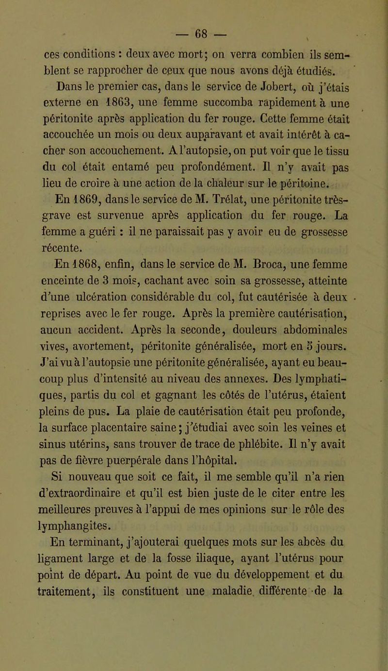 ces conditions : deux avec mort; on verra combien ils sem- blent se rapprocher de ceux que nous avons déjà étudiés. Dans le premier cas, dans le service de Jobert, où j’étais externe en 1863, une femme succomba rapidement à une péritonite après application du fer rouge. Cette femme était accouchée un mois ou deux auparavant et avait intérêt à ca- cher son accouchement. A l’autopsie, on put voir que le tissu du col était entamé peu profondément. 11 n’y avait pas lieu de croire à une action de la chaleur sur le péritoine. En 1869, dans le service de M. Trélat, une péritonite très- grave est survenue après application du fer rouge. La femme a guéri : il ne paraissait pas y avoir eu de grossesse récente. En 1868, enfin, dans le service de M. Broca, une femme enceinte de 3 mois, cachant avec soin sa grossesse, atteinte d’une ulcération considérable du col, fut cautérisée à deux reprises avec le fer rouge. Après la première cautérisation, aucun accident. Après la seconde, douleurs abdominales vives, avortement, péritonite généralisée, mort en S jours. J’ai vu à l’autopsie une péritonite généralisée, ayant eu beau- coup plus d’intensité au niveau des annexes. Des lymphati- ques, partis du col et gagnant les côtés de l’utérus, étaient pleins de pus. La plaie de cautérisation était peu profonde, la surface placentaire saine ; j’étudiai avec soin les veines et sinus utérins, sans trouver de trace de phlébite. Il n’y avait pas de fièvre puerpérale dans l’hôpital. Si nouveau que soit ce fait, il me semble qu’il n’a rien d’extraordinaire et qu’il est bien juste de le citer entre les meilleures preuves à l’appui de mes opinions sur le rôle des lymphangites. En terminant, j’ajouterai quelques mots sur les abcès du ligament large et de la fosse iliaque, ayant l’utérus pour point de départ. Au point de vue du développement et du traitement, ils constituent une maladie, différente de la
