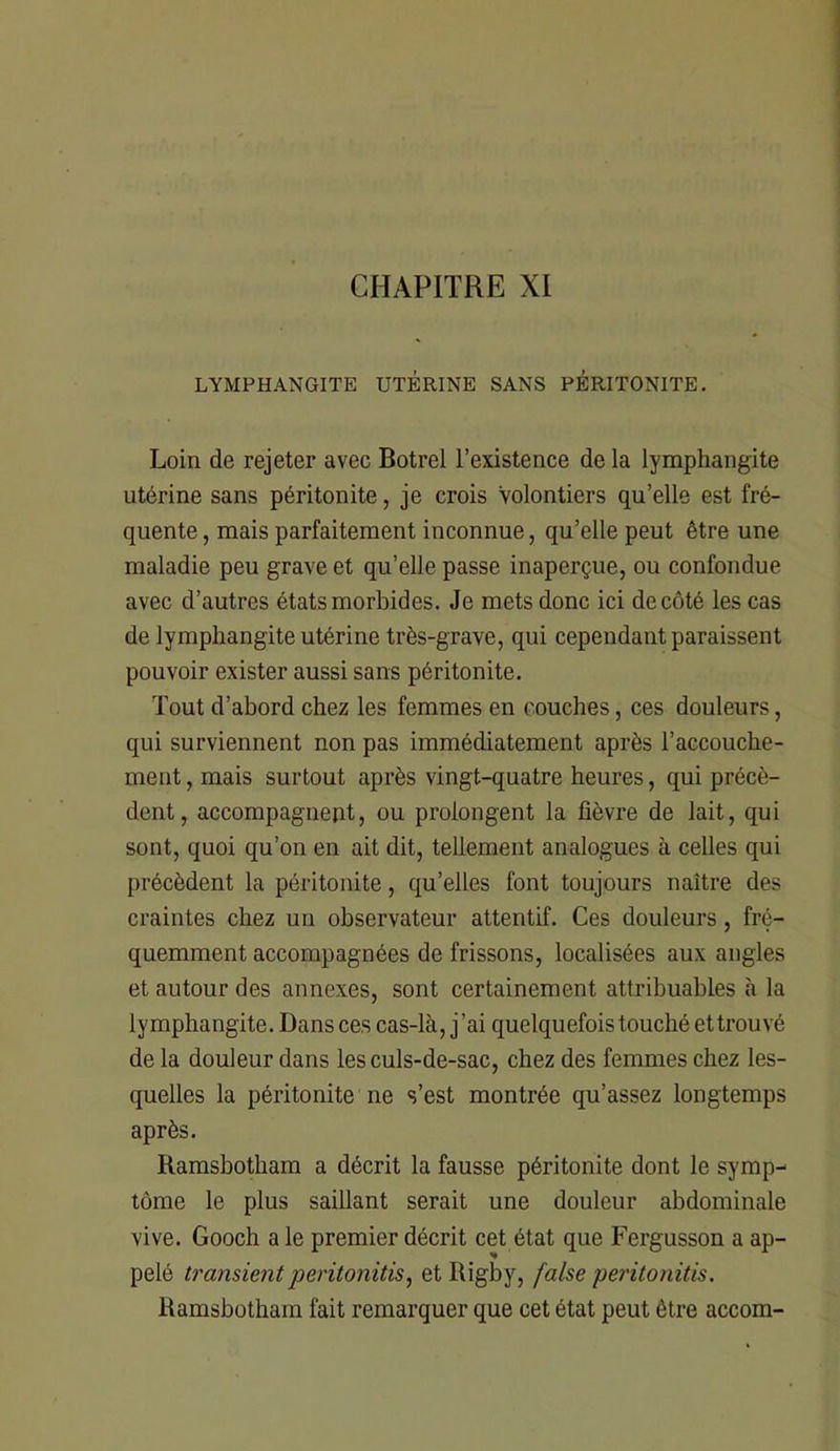 CHAPITRE XI LYMPHANGITE UTÉRINE SANS PERITONITE. Loin de rejeter avec Botrel l’existence de la lymphangite utérine sans péritonite, je crois Volontiers qu’elle est fré- quente , mais parfaitement inconnue, qu’elle peut être une maladie peu grave et qu’elle passe inaperçue, ou confondue avec d’autres états morbides. Je mets donc ici de côté les cas de lymphangite utérine très-grave, qui cependant paraissent pouvoir exister aussi sans péritonite. Tout d’abord chez les femmes en couches, ces douleurs, qui surviennent non pas immédiatement après l’accouche- ment , mais surtout après vingt-quatre heures, qui précè- dent, accompagnept, ou prolongent la fièvre de lait, qui sont, quoi qu’on en ait dit, tellement analogues à celles qui précèdent la péritonite, qu’elles font toujours naître des craintes chez un observateur attentif. Ces douleurs, fré- quemment accompagnées de frissons, localisées aux angles et autour des annexes, sont certainement attribuables à la lymphangite. Dans ces cas-là, j’ai quelquefois touché et trouvé de la douleur dans les culs-de-sac, chez des femmes chez les- quelles la péritonite ne s’est montrée qu’assez longtemps après. Ramsbotham a décrit la fausse péritonite dont le symp- tôme le plus saillant serait une douleur abdominale vive. Gooch a le premier décrit cet état que Fergusson a ap- pelé transientperitonitis, et Rigby, false peritonitis. Ramsbotham fait remarquer que cet état peut être accom-