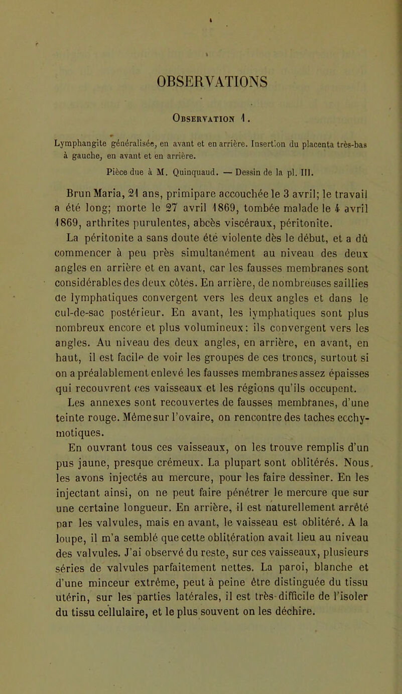 OBSERVATIONS Observation 1. Lymphangite généralisée, en avant et en arrière. Insertion du placenta très-bas à gauche, en ayant et en arrière. Pièce due à M. Quinquaud. —Dessin de la pl. 111. Brun Maria, 21 ans, primipare accouchée le 3 avril; le travail a été long; morte le 27 avril 1869, tombée malade le 4 avril 1869, arthrites purulentes, abcès viscéraux, péritonite. La péritonite a sans doute été violente dès le début, et a dû commencer à peu près simultanément au niveau des deux angles en arrière et en avant, car les fausses membranes sont considérables des deux côtes. En arrière, de nombreuses saillies de lymphatiques convergent vers les deux angles et dans le cul-de-sac postérieur. En avant, les lymphatiques sont plus nombreux encore et plus volumineux; ils convergent vers les angles. Au niveau des deux angles, en arrière, en avant, en haut, il est facile de voir les groupes de ces troncs, surtout si on a préalablement enlevé les fausses membranes assez épaisses qui recouvrent ces vaisseaux et les régions qu’ils occupent. Les annexes sont recouvertes de fausses membranes, d’une teinte rouge. Même sur l’ovaire, on rencontre des taches ecchy- motiques. En ouvrant tous ces vaisseaux, on les trouve remplis d’un pus jaune, presque crémeux. La plupart sont oblitérés. Nous, les avons injectés au mercure, pour les faire dessiner. En les injectant ainsi, on ne peut faire pénétrer le mercure que sur une certaine longueur. En arrière, il est naturellement arrêté par les valvules, mais en avant, le vaisseau est oblitéré. A la loupe, il m’a semblé que cette oblitération avait lieu au niveau des valvules. J’ai observé du reste, sur ces vaisseaux, plusieurs séries de valvules parfaitement nettes. La paroi, blanche et d’une minceur extrême, peut à peine être distinguée du tissu utérin, sur les parties latérales, il est très-difficile de l’isoler du tissu cellulaire, et le plus souvent on les déchire.