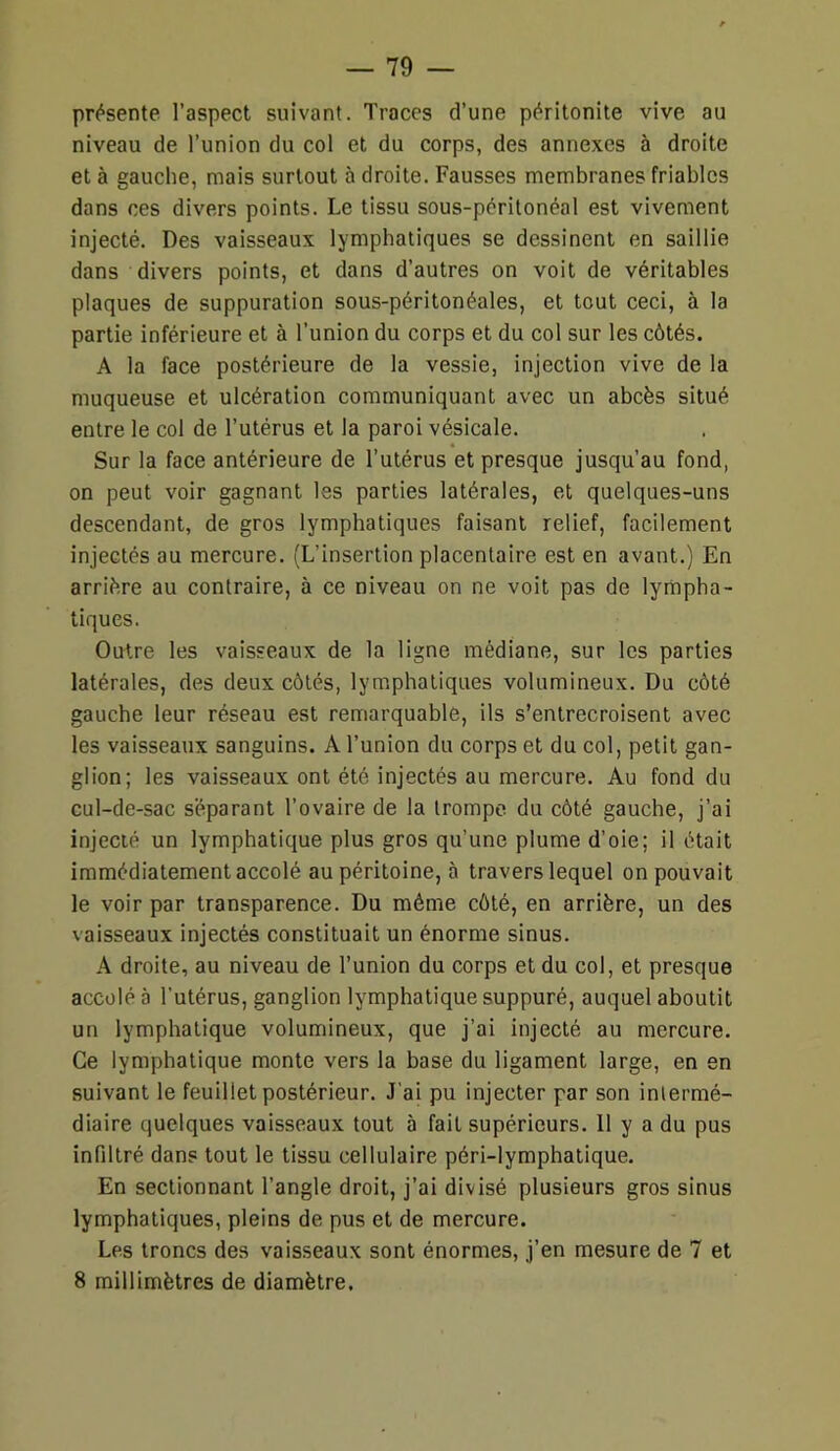 — 19 — présente l’aspect suivant. Traces d’une péritonite vive au niveau de l’union du col et du corps, des annexes à droite et à gauche, mais surtout à droite. Fausses membranes friables dans ces divers points. Le tissu sous-péritonéal est vivement injecté. Des vaisseaux lymphatiques se dessinent en saillie dans divers points, et dans d’autres on voit de véritables plaques de suppuration sous-péritonéales, et tout ceci, à la partie inférieure et à l’union du corps et du col sur les côtés. A la face postérieure de la vessie, injection vive de la muqueuse et ulcération communiquant avec un abcès situé entre le col de l’utérus et la paroi vésicale. Sur la face antérieure de l’utérus et presque jusqu’au fond, on peut voir gagnant les parties latérales, et quelques-uns descendant, de gros lymphatiques faisant relief, facilement injectés au mercure. (L’insertion placentaire est en avant.) En arrière au contraire, à ce niveau on ne voit pas de lympha- tiques. Outre les vaisseaux de la ligne médiane, sur les parties latérales, des deux côtés, lymphatiques volumineux. Du côté gauche leur réseau est remarquable, ils s’entrecroisent avec les vaisseaux sanguins. A l’union du corps et du col, petit gan- glion; les vaisseaux ont été injectés au mercure. Au fond du cul-de-sac séparant l’ovaire de la trompe du côté gauche, j’ai injecté un lymphatique plus gros qu’une plume d’oie; il était immédiatement accolé au péritoine, à travers lequel on pouvait le voir par transparence. Du même côté, en arrière, un des vaisseaux injectés constituait un énorme sinus. A droite, au niveau de l’union du corps et du col, et presque accolé à l’utérus, ganglion lymphatique suppuré, auquel aboutit un lymphatique volumineux, que j’ai injecté au mercure. Ce lymphatique monte vers la base du ligament large, en en suivant le feuillet postérieur. J’ai pu injecter par son intermé- diaire quelques vaisseaux tout à fait supérieurs. 11 y a du pus infiltré dans tout le tissu cellulaire péri-lymphatique. En sectionnant l’angle droit, j’ai divisé plusieurs gros sinus lymphatiques, pleins de pus et de mercure. Les troncs des vaisseaux sont énormes, j’en mesure de 7 et 8 millimètres de diamètre.