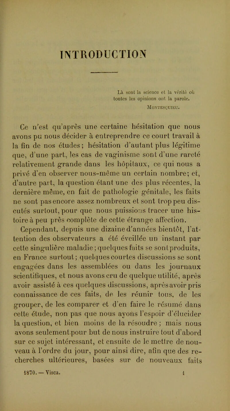 INTRODUCTION Là sont lu science et la vérité où toutes les opinions ont la parole. Mon’tescxjieu. Ce nest qu’après une certaine hésitation que nous avons pu nous décider à entreprendre ce court travail à la fin de nos études; hésitation d’autant plus lég’itime que, d’une part, les cas de vag-inisme sont d’une rareté relativement g'rande dans les hôpitaux, ce qui nous a privé d’en observer nous-même un certain nombre; et, d’autre part, la question étant une des plus récentes, la dernière même, en fait de pathoIog*ie g’énitale, les faits ne sont pas encore assez nombreux et sont trop peu dis- cutés surtout, pour que nous puissions tracer une his- toire à peu près complète de cette étrang-e affection. Cependant, depuis une dizaine d'années bientôt, l’at- tention des observateurs a été éveillée un instant par cette singnilière maladie;quelques faits se sontproduits, en France surtout; quelques courtes discussions se sont eng-ag’ées dans les assemblées ou dans les journaux scientifiques, et nous avons cru de quelque utilité, après avoir assisté à ces quelques discussions, après avoir pris connaissance de ces faits, de les réunir tous, de les g’rouper, de les comparer et d’en faire le résumé dans cette étude, non pas que nous ayons l’espoir d’élucider la question, et bien moins de la résoudre ; mais nous avons seulement pour but de nous instruire tout d’abord sur ce sujet intéressant, et ensuite de le mettre de nou- veau à l’ordre du jour, pour ainsi dire, afin que des re- cherches ultérieures, basées sur de nouveaux faits 1870. — Visca. 1