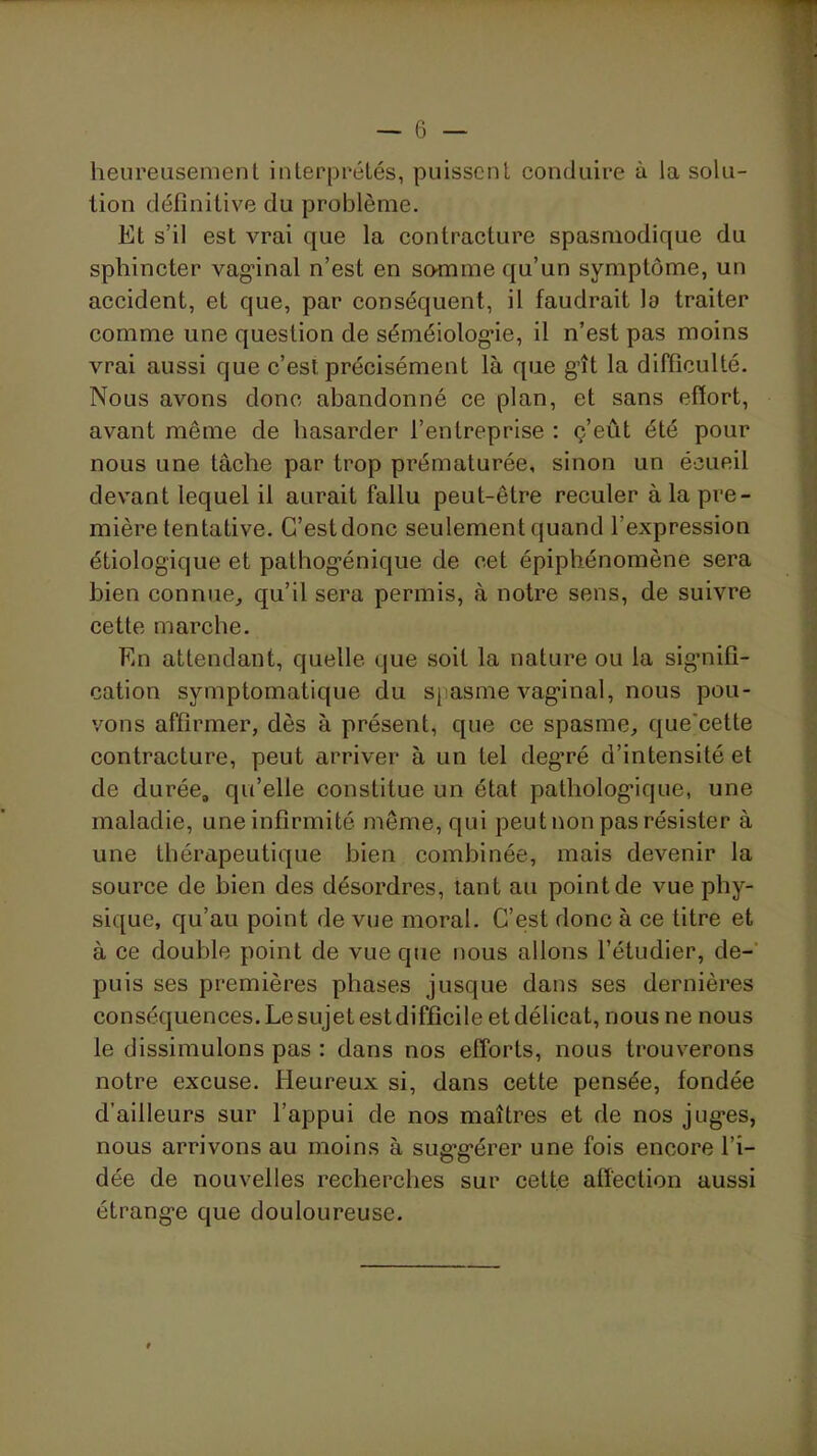 heureusement interprétés, puissent conduire à la solu- * lion définitive du problème. ; Et s’il est vrai que la contracture spasmodique du 1 sphincter vag’inal n’est en somme qu’un symptôme, un ' ; accident, et que, par conséquent, il faudrait la traiter comme une question de séméiolog*ie, il n’est pas moins 1 vrai aussi que c’est précisément là que g^ît la difficulté. ^ Nous avons donc abandonné ce plan, et sans effort, j avant même de hasarder l’entreprise: ç’eût été pour j nous une tâche par trop prématurée, sinon un écueil J devant lequel il aurait fallu peut-être reculer àlapre- i\ mière tentative. C’est donc seulement quand l’expression étiologique et pathog’énique de cet épiphénomène sera ' bien connue^ qu’il sera permis, à notre sens, de suivre cette marche. A En attendant, quelle que soit la nature ou la sigmifi- cation symptomatique du sjiasme vag’inal, nous pou- / vous affirmer, dès à présent, que ce spasme, que'cette contracture, peut arriver à un tel deg’ré d’intensité et de durée, qu’elle constitue un état patholog’ique, une , maladie, une infirmité môme, qui peut non pas résister à j une thérapeutique bien combinée, mais devenir la source de bien des désordres, tant au point de vue phy- sique, qu’au point de vue moral. C’est donc à ce titre et à ce double point de vue que nous allons l’étudier, de- puis ses premières phases jusque dans ses dernières conséquences.Lesujetestdiffîcile etdélicat, nous ne nous le dissimulons pas : dans nos efforts, nous trouverons notre excuse. Heureux si, dans cette pensée, fondée d’ailleurs sur l’appui de nos maîtres et de nos jug’es, nous arrivons au moins à sug’g’érer une fois encore l’i- dée de nouvelles recherches sur cette affection aussi étrang’e que douloureuse.