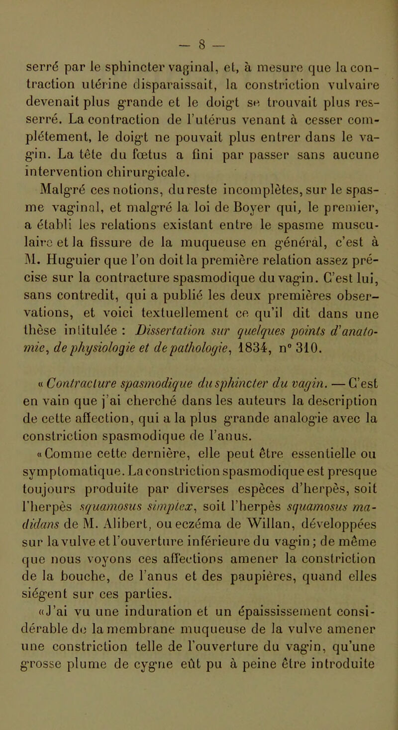 serré par le sphincter vaginal, et, à mesure que la con- traction utérine disparaissait, la constriction vulvaire devenait plus g-rande et le doig*! se trouvait plus res- serré. La contraction de l’utérus venant à cesser com- plètement, le doig! ne pouvait plus entrer dans le va- g'in. La tête du fœtus a fini par passer sans aucune intervention chirurgicale. Malg’ré ces notions, dureste incomplètes, sur le spas- me vagin ni, et malg’ré la loi de Boyer qui, le premier, a établi les relations existant entre le spasme muscu- laire et la fissure de la muqueuse en général, c’est à M. Huguier que l’on doit la première relation assez pré- cise sur la contracture spasmodique du vagin. C’est lui, sans contredit, qui a publié les deux premières obser- vations, et voici textuellement ce qu’il dit dans une thèse intitulée ; Dissertation sur quelques points d'anato- mie^ de physiologie et de pathologie^ 1834, n° 310. « Contracture spasmodique du sphincter du vagin. —C’est en vain que j’ai cherché dans les auteurs la description de cette affection, qui a la plus grande analogie avec la constriction spasmodique de l’anus. «Comme cette dernière, elle peut être essentielle ou symptomatique. La constriction spasmodique est presque toujours produite par diverses espèces d’herpès, soit l’herpès squamosus simplex., soit l’herpès squamosus ma- didans de M. Alibert, ou eczéma de Willan, développées sur la vulve et l’ouverture inférieure du vagin; de même que nous voyons ces affections amener la constriction de la bouche, de l’anus et des paupières, quand elles siègent sur ces parties. «J’ai vu une induration et un épaississement consi- dérable do la membrane muqueuse de la vulve amener une constriction telle de l’ouverture du vag'in, qu’une grosse plume de cygne eût pu à peine être introduite