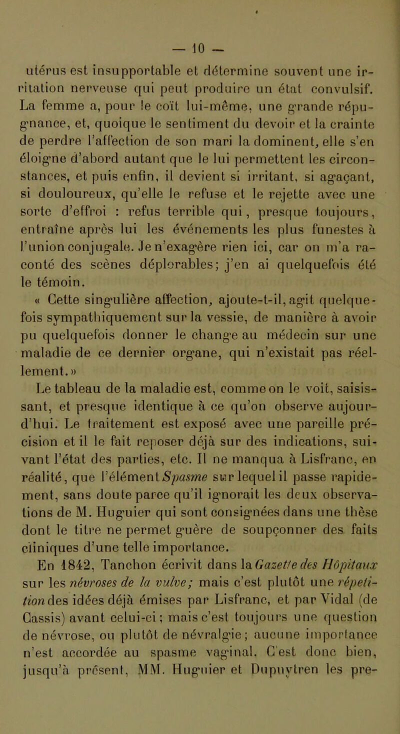 utérus est insupportable et détermine souvent une ir- ritation nerveuse qui peut produire un état convulsif. La femme a, pour !e coït lui-même, une g’rande répu- g-nance, et, quoique le sentiment du devoir et la crainte de perdre l’affection de son mari la dominent, elle s’en éloig'ne d’abord autant que le lui permettent les circon- stances, et puis enfin, il devient si irritant, si ag’açant, si douloureux, qu’elle le refuse et le rejette avec une sorte d’effroi : refus terrible qui, presque toujours, entraîne après lui les événements les plus funestes à l’union conjug-ale. Jen’exag*ère rien ici, car on m’a ra- conté des scènes déplorables; j’en ai quelquefois été le témoin. « Cette sing-ulière affection, ajoute-t-il,ag*it quelque- fois sympathiquement sur la vessie, de manière à avoir pu quelquefois donner le chang-e au médecin sur une maladie de ce dernier org*ane, qui n’existait pas réel- lement. » Le tableau de la maladie est, comme on le voit, saisis- sant, et presque identique à ce qu’on observe aujour- d’hui. Le traitement est exposé avec une pareille pré- cision et il le fait reposer déjà sur des indications, sui- vant l’état des parties, etc. Il ne manqua à Lisfranc, en réalité, que l’élémentsur lequel il passe rapide- ment, sans doute parce qu’il ig*norait les deux observa- tions de M. Hug'uier qui sont consig’nées dans une thèse dont le titre ne permet g'uère de soupçonner des. faits cliniques d’une telle importance. En 1842, Tanchon écrivit dans \n.Gazet!e des Hôpitaux sur les névroses de la vulve; mais c’est plutôt une répeti- tionàes idées déjà émises par Lisfranc, et par Vidal (de Cassis) avant celui-ci; mais c’est toujours une question de névrose, ou plutôt de névralgde; aucune importance n’est accordée au spasme vag’inal. C'est donc bien, jusqu’à présent, MM. Hug’uier et Dupuytren les pre-