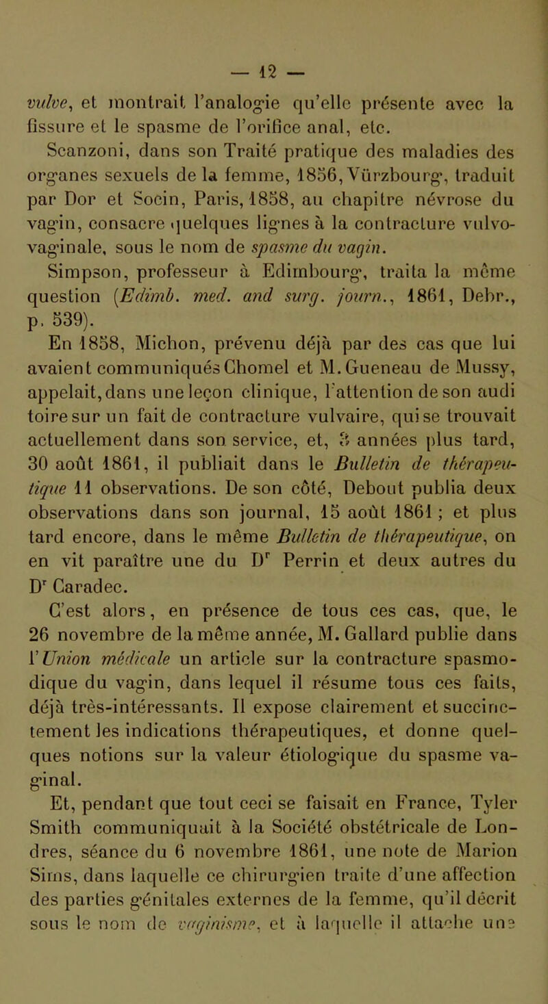 vuhe^ et montrait l’analog-ie qu’elle présente avec la fissure et le spasme de l’orifice anal, etc. Scanzoni, dans son Traité pratique des maladies des org’anes sexuels delà femme, 1856,Vürzbourg*, traduit par Dor et Socin, Paris, 1858, au chapitre névrose du vag’in, consacre quelques lig-nes à la contracture vulvo- vag'inale, sous le nom de spasme du vagin. Simpson, professeur à Edimbourg*, traita la meme question [Edimb. med. and surg. journ.., 1861, Debr., p. 539). En 1858, Miebon, prévenu déjà par des cas que lui avaient communiquésGhomel et M.Gueneau de Mussy, appelait, dans une leçon clinique, Tattention de son audi toiresur un fait de contracture vulvaire, qui se trouvait actuellement dans son service, et, 3 années plus tard, 30 août 1861, il publiait dans le Bulletin de thérapeu- tique 11 observations. De son côté. Debout publia deux observations dans son journal, 15 août 1861 ; et plus tard encore, dans le même Bulletin de thérapeutique., on en vit paraître une du D* Perrin et deux autres du D' Caradec. C’est alors, en présence de tous ces cas, que, le 26 novembre de la même année, M. Gallard publie dans {'Union médicale un article sur la contracture spasmo- dique du vag*in, dans lequel il résume tous ces faits, déjà très-intéressants. Il expose clairement et succinc- tement les indications thérapeutiques, et donne quel- ques notions sur la valeur étiolog*ique du spasme va- g*inal. Et, pendant que tout ceci se faisait en France, Tyler Smith communiquait à la Société obstétricale de Lon- dres, séance du 6 novembre 1861, une note de Marion Siins, dans laquelle ce chirurg*ien traite d’une affection des parties g*énitales externes de la femme, qu’il décrit sous le nom de vaginisme., et à laquelle il attache une