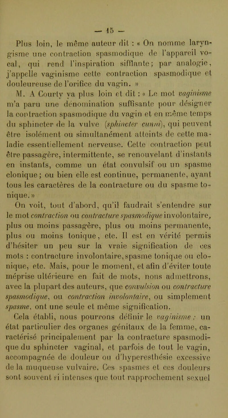 Plus loin, le même auteur dit : « On nomme laryn- g'isme une contraction spasmodique de l’appareil vo- cal, qui rend l’inspiration sifflante; par analog’ie, j’appelle vagdnisme celle contraction spasmodique et douleureuse de l’orifice du vagin. » i\l. A Courly va plus loin et dit : « Le mot vaginisme m’a paru une dënominalion suffisante pour désigner la contraction spasmodique du vagin et en même temps du sphincter de la vulve [sphincter cnn/rt)^ qui peuvent être isolément ou simultanément atteints de cette ma- ladie essentiellement nerveuse. Cette contraction peut être passagère, intermittente, se renouvelant d’instants en instants, comme un état convulsif ou un spasme clonique; ou bien elle est continue, permanente, ayant tous les caractères de la contracture ou du spasme to- nique. » On voit, tout d’abord, qu’il faudrait s’entendre sur le moi contraction ou contracture spasmodique myoXonimre, plus ou moins passagère, plus ou moins permanente, plus ou moins tonique, etc. Il est en vérité permis d’hésiter un peu sur la vraie sigmifîcation de ces mots ; contracture involontaire,spasme tonique ou clo- nique, etc. Mais, pour le moment, et afin d’éviter toute méprise ultérieure en fait de mots, nous admettrons, avec la plupart des auteurs, que convulsion ou contracture spasmodique^ ou contraction involontaire, ou simplement spasme, ont une seule et même signification. Cela établi, nous pourrons définir le vaginisme: un état particulier des organes génitau.x de la femme, ca- ractérisé principalement par la contracture spasmodi- que du sphincter vaginal, et parfois de tout le vagin, accompagnée de douleur ou d’hyperesthésie e.xcessive de la muqueuse vulvaire. Ces spasmes et ces douleurs sont souvent si intenses que tout rapprochement se.vuel