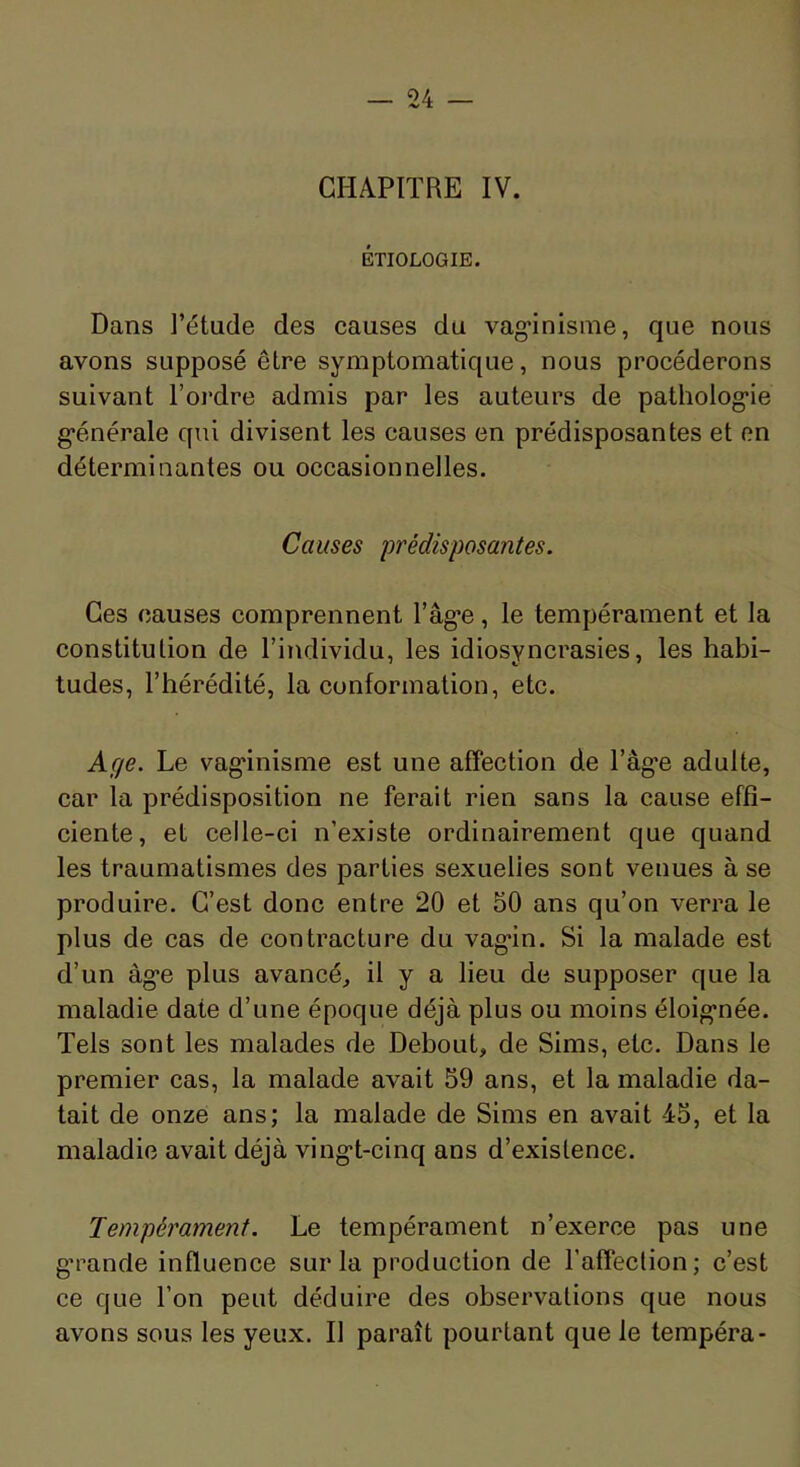 CHAPITRE IV. ÉTIOLOGIE. Dans l’étude des causes du vag'inisme, que nous avons supposé être symptomatique, nous procéderons suivant l’ordre admis par les auteurs de patholog’ie g'énérale qui divisent les causes en prédisposantes et en déterminantes ou occasionnelles. Causes prédisposantes. Ces causes comprennent râg*e, le tempérament et la constitution de l’individu, les idiosyncrasies, les habi- tudes, l’hérédité, la conformation, etc. Age. Le vag'inisme est une affection de l’âg'e adulte, car la prédisposition ne ferait rien sans la cause effi- ciente, et celle-ci n’existe ordinairement que quand les traumatismes des parties sexuelles sont venues à se produire. C’est donc entre 20 et 50 ans qu’on verra le plus de cas de contracture du vag*in. Si la malade est d’un àg'e plus avancé, il y a lieu de supposer que la maladie date d’une époque déjà plus ou moins éloig’née. Tels sont les malades de Debout, de Sims, etc. Dans le premier cas, la malade avait 59 ans, et la maladie da- tait de onze ans; la malade de Sims en avait 45, et la maladie avait déjà ving*t-cinq ans d’existence. Tempérament. Le tempérament n’exerce pas une g’rande influence sur la production de l’affection; c’est ce que l’on peut déduire des observations que nous avons sous les yeux. Il paraît pourtant que le tempéra-