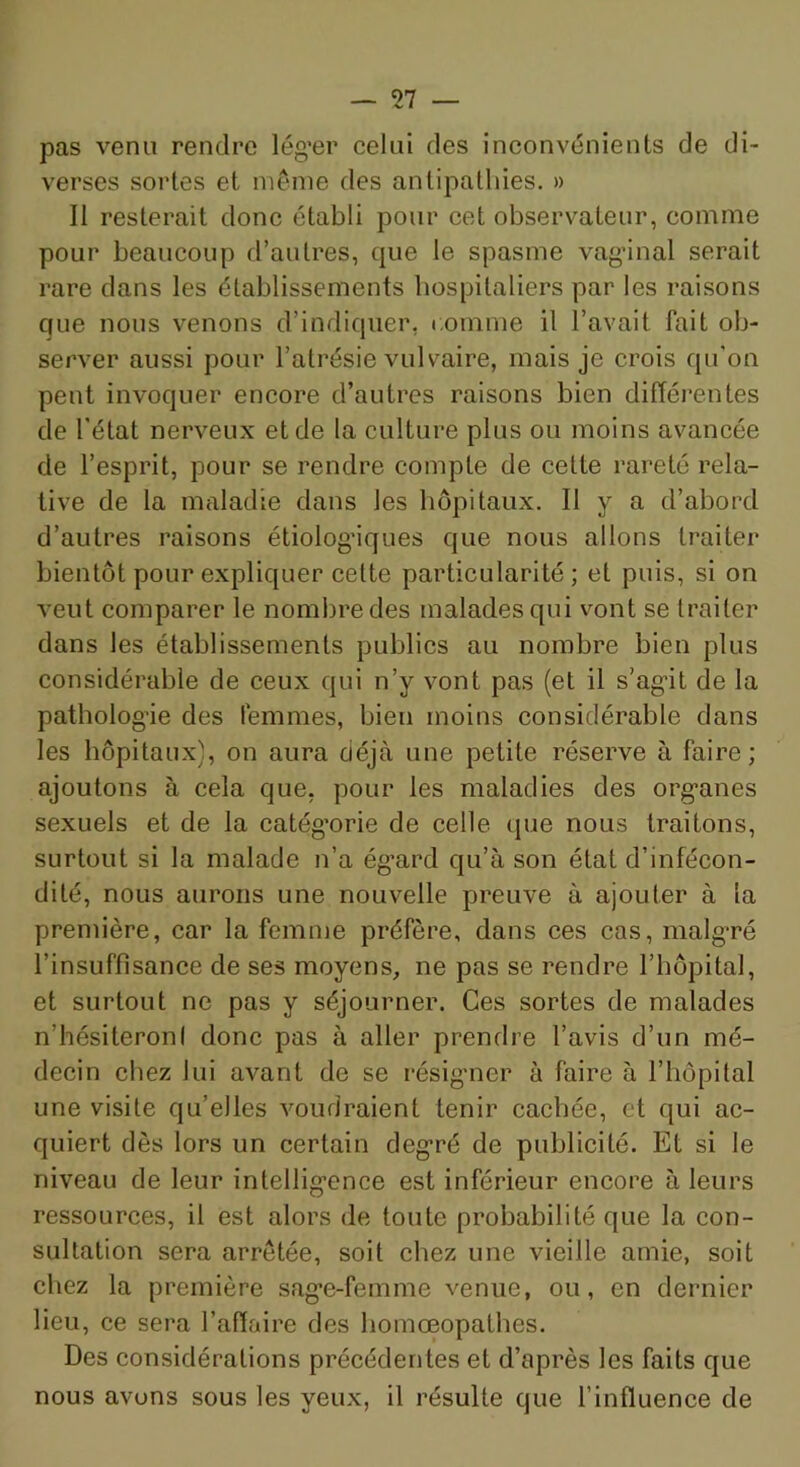 pas venu rendre lég’er celui des inconvénients de di- verses sortes et niéme des antipathies. » Il resterait donc établi pour cet observateur, comme pour beaucoup d’autres, que le spasme vag’inal serait rare dans les établissements hospitaliers par les raisons que nous venons d’indiquer, comme il l’avait fait ob- server aussi pour l’atrésie vulvaire, mais je crois qu’on peut invoquer encore d’autres raisons bien différentes de l'état nerveux et de la culture plus ou moins avancée de l’esprit, pour se rendre compte de cette rareté rela- tive de la maladie dans les hôpitaux. Il y a d’abord d’autres raisons étiolog’iques que nous allons traiter bientôt pour expliquer celte particularité; et puis, si on veut comparer le nombre des malades qui vont se traiter dans les établissements publics au nombre bien plus considérable de ceux qui n’y vont pas (et il s’ag*!! de la patholog’ie des femmes, bien moins considérable dans les hôpitaux), on aura déjà une petite réserve à faire; ajoutons à cela que, pour les maladies des org'anes sexuels et de la catég’orie de celle que nous traitons, surtout si la malade n’a ég’ard qu’à son état d’infécon- dité, nous aurons une nouvelle preuve à ajouter à la première, car la femme préfère, dans ces cas, malg-ré l’insuffisance de ses moyens, ne pas se rendre l’hôpital, et surtout ne pas y séjourner. Ces sortes de malades n’hésiteroni donc pas à aller prendre l’avis d’un mé- decin chez lui avant de se résigmer à faire à l’hôpital une visite qu’elles voudraient tenir cachée, et qui ac- quiert dès lors un certain deg*ré de publicité. Et si le niveau de leur intellig’ence est inférieur encore à leurs ressources, il est alors de toute probabilité que la con- sultation sera arretée, soit chez une vieille amie, soit chez la première sag-e-femme venue, ou, en dernier lieu, ce sera l’affaire des homœopathes. Des considérations précédentes et d’après les faits que nous avons sous les yeux, il résulte que l’influence de