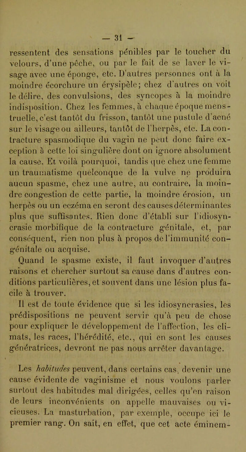 ressentent des sensations pénibles par le toucher du velours, d’une pêche, ou par le fait de se laver le vi- sag'e avec une épong-e, etc. D’autres personnes ont à la moindre écorchure un érysipèle; chez d'autres on voit le délire, des convulsions, des syncopes à la moindre indisposition. Chez les femmes, à chafjue époque mens- truelle, c’est tantôt du frisson, tantôt une pustule d’acné sur le visag’eou ailleurs, tantôt de l’herpès, etc. La con- tracture spasmodique du vag-in ne peut donc faire ex- ception à cette loi singailière dont on ig'nore absolument la cause. Et voilà pourquoi, tandis que chez une femme un traumatisme quelconque de la vulve ne produira aucun spasme, chez une autre, au contraire, la moin- dre cong’estion de cette partie, la moindre érosion, un herpès ou un eczéma en seront des causes déterminantes plus que suffisantes. Rien donc d’étahli sur l’idiosyn- crasie morbifique de la contracture g’énitale, et, par conséquent, rien non plus à propos de l’immunité con- g-énitale ou acquise. Quand le spasme existe, il faut invoquer d’autres raisons et chercher surtout sa cause dans d’autres con- ditions particulières, et souvent dans une lésion plus fa- cile à trouver. Il est de toute évidence que si les idiosyncrasies, les prédispositions ne peuvent servir qu’à peu de chose pour expliquer le développement de l’affection, les cli- mats, les races, l’hérédité, etc., qui en sont les causes g'énératrices, devront ne pas nous arrêter davantag’e. Les habitudes peuvent, dans certains cas., devenir une cause évidente de vag-inisme et nous voulons parler surtout des habitudes mal dirig*ées, celles qu’on raison de leurs inconvénients on appelle mauvaises ou vi- cieuses. La masturbation, par exemple, occupe ici le premier rang*. On sait, en effet, que cet acte éminem-