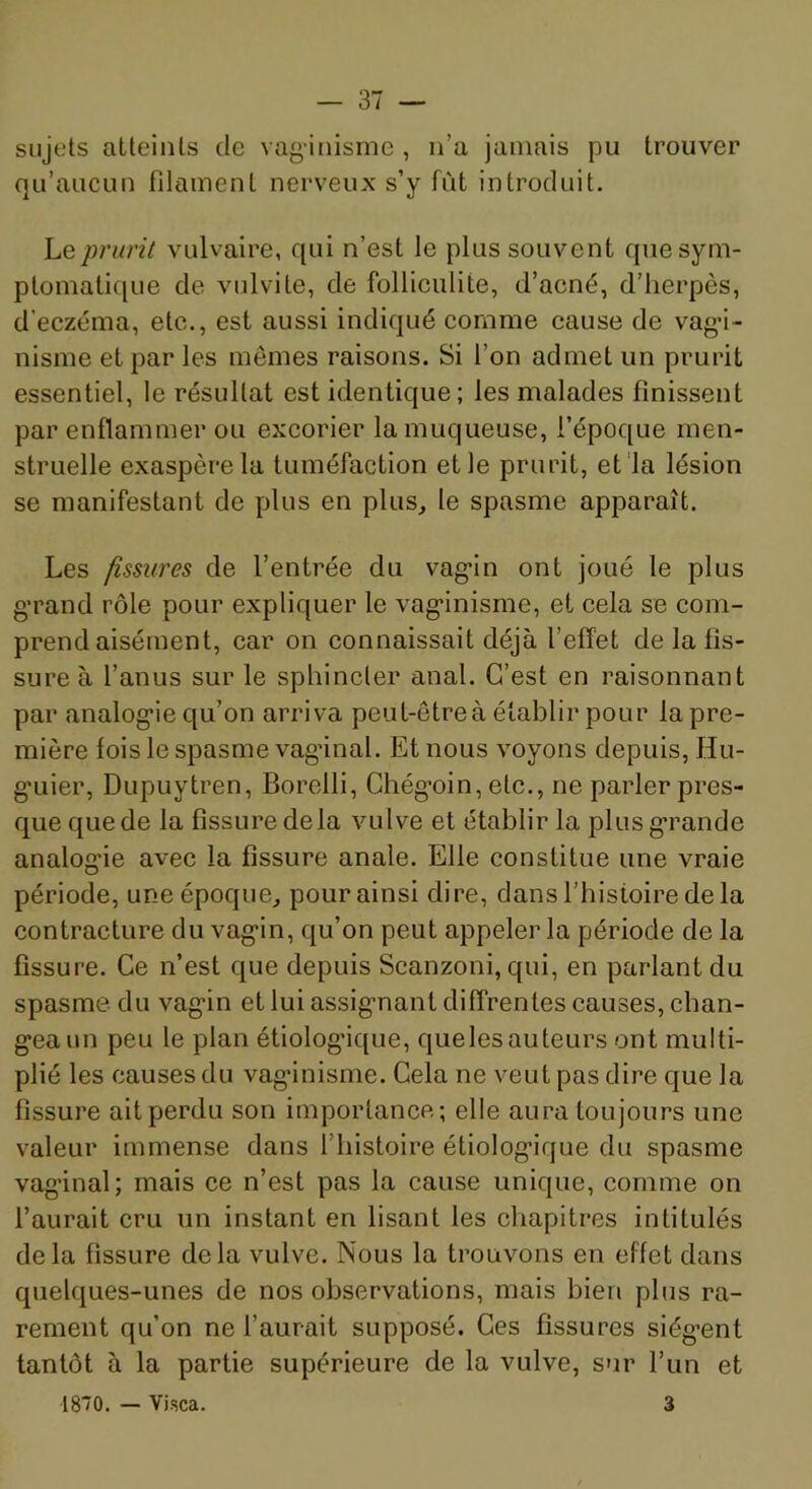 sujets atteints de vaginisme , n’a jamais pu trouver qu’aucun filament nerveux s’y fût introduit. prurit vulvaire, qui n’est le plus souvent que sym- ptomatique de vulvite, de folliculite, d’acné, d’herpès, d’eczéma, etc., est aussi indiqué comme cause de vag’i- nisme et par les mêmes raisons. Si l’on admet un prurit essentiel, le résultat est identique; les malades finissent par enflammer ou excorier la muqueuse, l’époque men- struelle exaspère la tuméfaction et le prurit, et la lésion se manifestant de plus en plus, le spasme apparaît. Les fissures de l’entrée du vag'in ont joué le plus g’rand rôle pour expliquer le vag’inisme, et cela se com- prend aisément, car on connaissait déjà l’effet de la fis- sure à l’anus sur le sphincter anal. C’est en raisonnant par analog'ie qu’on arriva peut-êtreà établir pour la pre- mière fois le spasme vagânal. Et nous voyons depuis, Hu- g’uier, Dupuytren, Borelli, Chég’oin, etc., ne parler pres- que que de la fissure delà vulve et établir la plusg*rande analog’ie avec la fissure anale. Elle constitue une vraie période, une époque, pour ainsi dire, dans l’histoire de la contracture du vag’in, qu’on peut appeler la période de la fissure. Ce n’est que depuis Scanzoni, qui, en parlant du spasme, du vag’in et lui assig’nant diffrentes causes, chan- gea un peu le pian étiologique, quelesauteurs ont multi- plié les causes du vaginisme. Cela ne veut pas dire que la fissure ait perdu son importance; elle aura toujours une valeur immense dans l’histoire étiologique du spasme vaginal; mais ce n’est pas la cause unique, comme on l’aurait cru un instant en lisant les chapitres intitulés delà fissure delà vulve. Nous la trouvons en effet dans quelques-unes de nos observations, mais bien plus ra- rement qu’on ne l’aurait supposé. Ces fissures siég’ent tantôt à la partie supérieure de la vulve, sur l’un et 180. — Vi.sca. 3