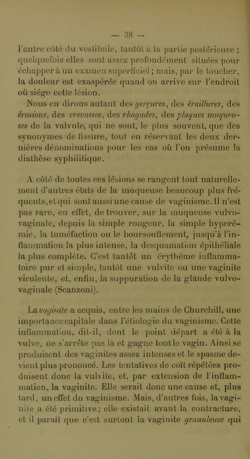 l’autre côté du vestibule, tantôt à la pai-lie postérieure ; quelquefois elles sont assez profondément situées pour échappera un examen superficiel ; mais, par le toucher, la douleur est exaspérée quand on arrive sur l’endroit où siég’e cette lésion. Nous eu dirons autant des gerçures^ des éraiUures^ des érosions^ des crevasses^ des rhagades^ des plagues miiqupu- ses de la valvule, qui ne sont, le plus souvent, que des synonymes de fissure, tout en réservant les deux der- nières dénominations pour les cas où l’on présume la diathèse syphilitique. A côté de toutes ces lésions se rang*ent tout naturelle- ment d’autres états de la muqueuse beaucoup plus fré- quents,etqui sont aussi une cause de vag’inisrae. 11 n’est pas rare, en effet, de trouver, sur la muqueuse vulvo- vag'inale, depuis la simple roug-eur, la simple hyperé- mie, la tuméfaction ou le boursouflement^ jusqii’à l’in- flammation la plus intense, la desquamation épithéliale la plus complète. C’est tantôt un érythème inflamma- toire pur et simple, tantôt une vulvite ou unevag'inite virulente, et, enfin, la suppuration de la g*lande vulvo- vag’inale (Scanzoni). luiivaginite a acquis, entre les mains de Churchill, une importance capitale dans l’étiologne du vag'inisme. Cette inflammation, dit-il, dont le point départ a été à la vulve, ne s’arrête pas là et g‘ag*nc tout le vag'in. Ainsi se produisent des vagânites assez intenses et le spasme de- vient plus prononcé. Les tentatives de coït répétées pro- duisent donc la vuhite, et, par extension de l’inflam- mation, la vagânite. Elle serait donc une cause et, plus tard, un effet du vag'inisme. Mais, d’autres fois, lavag*!- nile a été primitive; elle existait avant la contracture, et il paraît que c’est surtout la vag'inite granuleuse qui