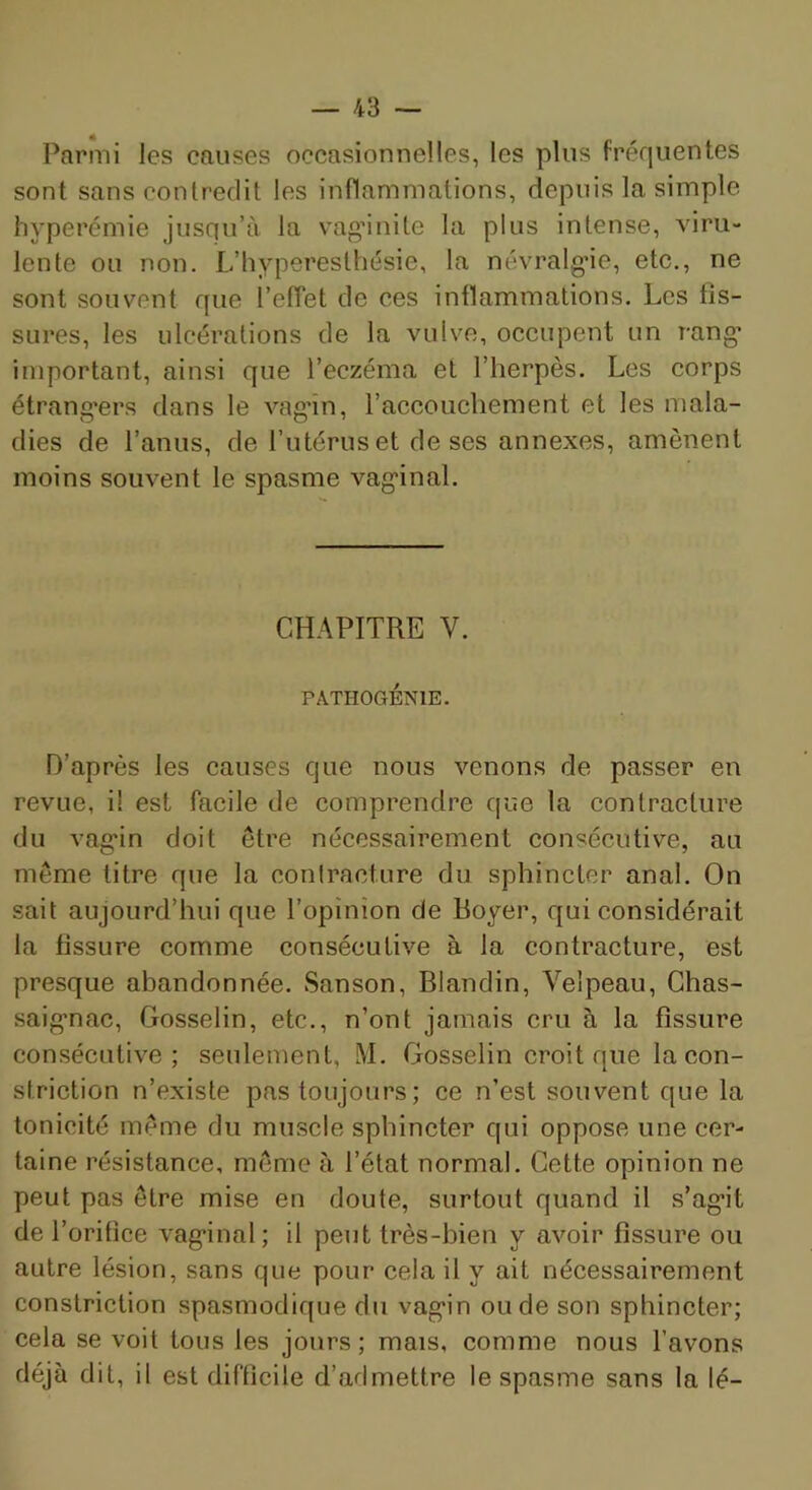 Parmi les causes occasionnelles, les plus fréquentes sont sans contredit les inflammations, depuis la simple hyperémie jusqu’à la vaginite la plus intense, viru- lente ou non. L’hyperesthésie, la névralg’ie, etc,, ne sont souvent que l’effet de ces intlammations. Les fis- sures, les ulcérations de la vulve, occupent un rang* important, ainsi que l’eczéma et l’herpès. Les corps étrang'ers dans le vag'în, l’accouchement et les mala- dies de l’anus, de l’utérus et de ses annexes, amènent moins souvent le spasme vag*inal. CH-àPITRE V. PATHOGÉNIE. D’après les causes que nous venons de passer en revue, il est facile de comprendre que la contracture du vag*in doit être nécessairement consécutive, au même titre que la contracture du sphincter anal. On sait aujourd’hui que l’opinion de Boyer, qui considérait la fissure comme consécutive à la contracture, est presque abandonnée. Sanson, Blandin, Velpeau, Ghas- saig*nac, Gosselin, etc., n’ont jamais cru à la fissure consécutive; seulement, M. Gosselin croit que la con- striction n’existe pas toujours ; ce n’est souvent que la tonicité même du muscle sphincter qui oppose une cer- taine résistance, même à l’état normal. Cette opinion ne peut pas être mise en doute, surtout quand il s’ag*it de l’orifice vag*inal; il peut très-bien y avoir fissure ou autre lésion, sans que pour cela il y ait nécessairement constriction spasmodique du vag*in ou de son sphincter; cela se voit tous les jours; mais, comme nous l’avons déjà dit, il est difficile d’admettre le spasme sans la lé-