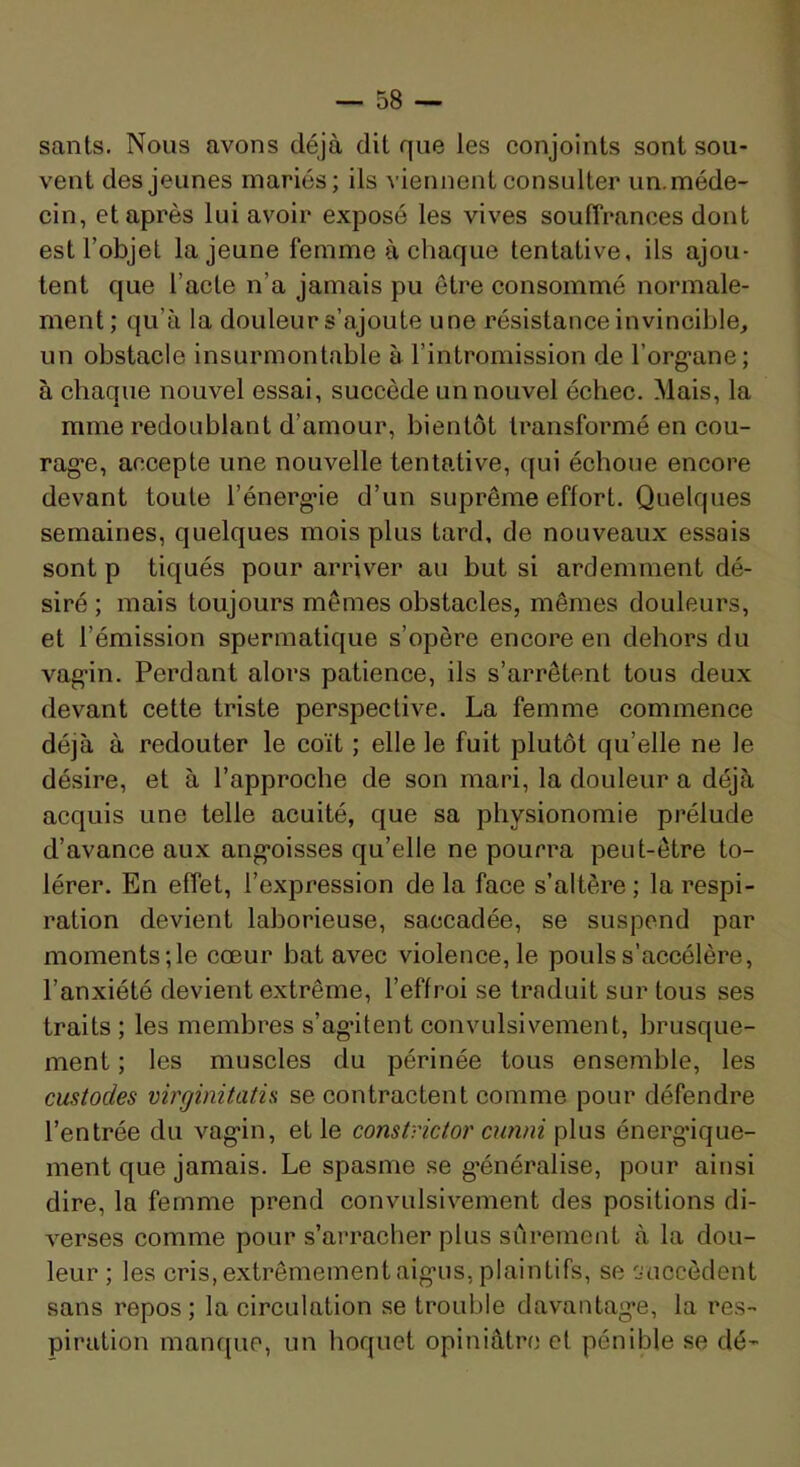 sants. Nous avons déjà dil que les conjoints sont sou- vent des jeunes mariés; ils viennent consulter un. méde- cin, et après lui avoir exposé les vives souffrances dont est l’objet la jeune femme à chaque tentative, ils ajou- tent que l’acte n’a jamais pu être consommé normale- ment; qu’à la douleur s’ajoute une résistance invincible, un obstacle insurmontable à l’intromission de l’org’ane; à chaque nouvel essai, succède un nouvel échec. Mais, la mme redoublant d’amour, bientôt transformé en cou- rag*e, accepte une nouvelle tentative, qui échoue encore devant toute l’énerg-ie d’un suprême effort. Quelques semaines, quelques mois plus tard, de nouveaux essais sont P tiqués pour arriver au but si ardemment dé- siré ; mais toujours mêmes obstacles, mêmes douleurs, et l’émission spermatique s’opère encore en dehors du vag'in. Perdant alors patience, ils s’arrêtent tous deux devant cette triste perspective. La femme commence déjà à redouter le coït ; elle le fuit plutôt qu’elle ne le désire, et à l’approche de son mari, la douleur a déjà acquis une telle acuité, que sa physionomie prélude d’avance aux ang'oisses qu’elle ne pourra peut-être to- lérer. En effet, l’expression de la face s’altère ; la respi- ration devient laborieuse, saccadée, se suspend par moments;le cœur bat avec violence, le pouls s’accélère, l’anxiété devient extrême, l’effroi se traduit sur tous ses traits ; les membres s’agntent convulsivement, brusque- ment ; les muscles du périnée tous ensemble, les custodes virginitatis se contractent comme pour défendre l’entrée du vag'in, et le constrictoi' cunni plus énerg'ique- ment que jamais. Le spasme se généralise, pour ainsi dire, la femme prend convulsivement des positions di- verses comme pour s’arracher plus sûrement à la dou- leur ; les cris, extrêmement aig-us, plaintifs, se ^accèdent sans repos ; la circulation se trouble davantag*e, la res- piration manque, un hoquet opiniâtre et pénible se dé-