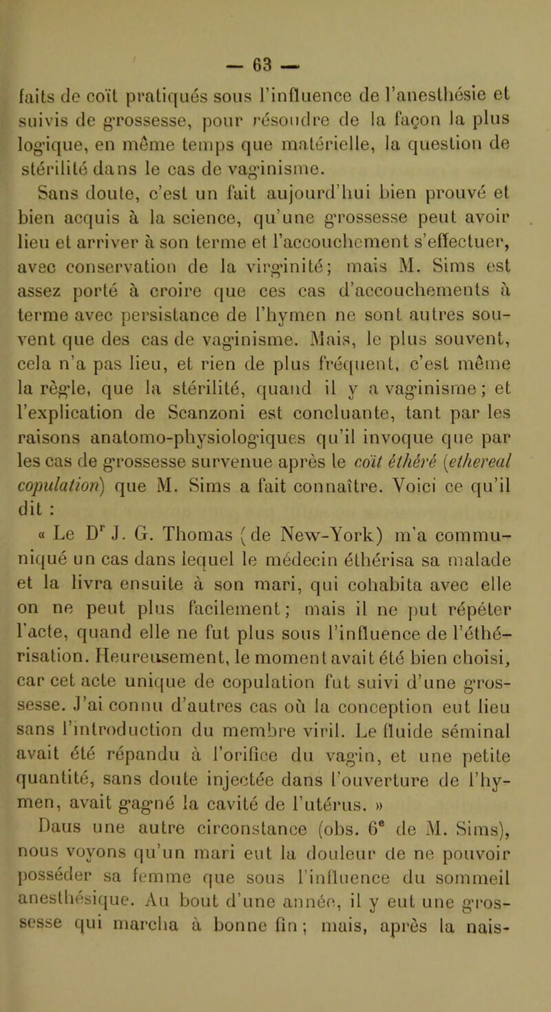 faits de coït pratiqués sous l’influence de l’anesthésie et suivis de gTossesse, pour résoudre de la façon la plus log'ique, en même temps que matérielle, la question de stérilité dans le cas de vaginisme. Sans doute, c’est un fait aujourd’hui bien prouvé et bien acquis à la science, qu’une g'rossesse peut avoir lieu et arriver à son terme et l’accouchement s’effectuer, avec conservation de la virginité; mais M. Sims est assez porté à croire que ces cas d’accouchements à terme avec persistance de l’hymen ne sont autres sou- vent que des cas de vaginisme. Mais, le plus souvent, cela n’a pas lieu, et rien de plus fré([uent, c’est même la règle, que la stérilité, quand il y a vaginisme; et l’explication de Scanzoni est concluante, tant par les raisons anatomo-physiologiques qu’il invoque que par les cas de grossesse survenue après le c6ü éthéré [ethereal copulation) que M. Sims a fait connaître. Voici ce qu’il dit : « Le D’’J. G. Thomas (de New-York) m’a commu- niqué un cas dans lequel le médecin éthérisa sa malade et la livra ensuite à son mari, qui cohabita avec elle on ne peut plus facilement; mais il ne put répéter l’acte, quand elle ne fut plus sous l’influence de l’éthé- risation. Heureusement, le moment avait été bien choisi, car cet acte unique de copulation fut suivi d’une gros- sesse. J’ai connu d’autres cas où la conception eut lieu sans l’introduction du membre viril. Le Iluide séminal avait été répandu à l’orifice du vagin, et une petite quantité, sans doute injectée dans l’ouverture de l’hy- men, avait gagné la cavité de l’utérus. » Daus une autre circonstance (obs. 6® de M. Sims), nous voyons c]u’un mari eut la doideur de ne pouvoir posséder sa femme que sous l’influence du sommeil anesthésique. Au bout d’une année, il y eut une gros- sesse qui marcha à bonne fin; mais, après la nais-