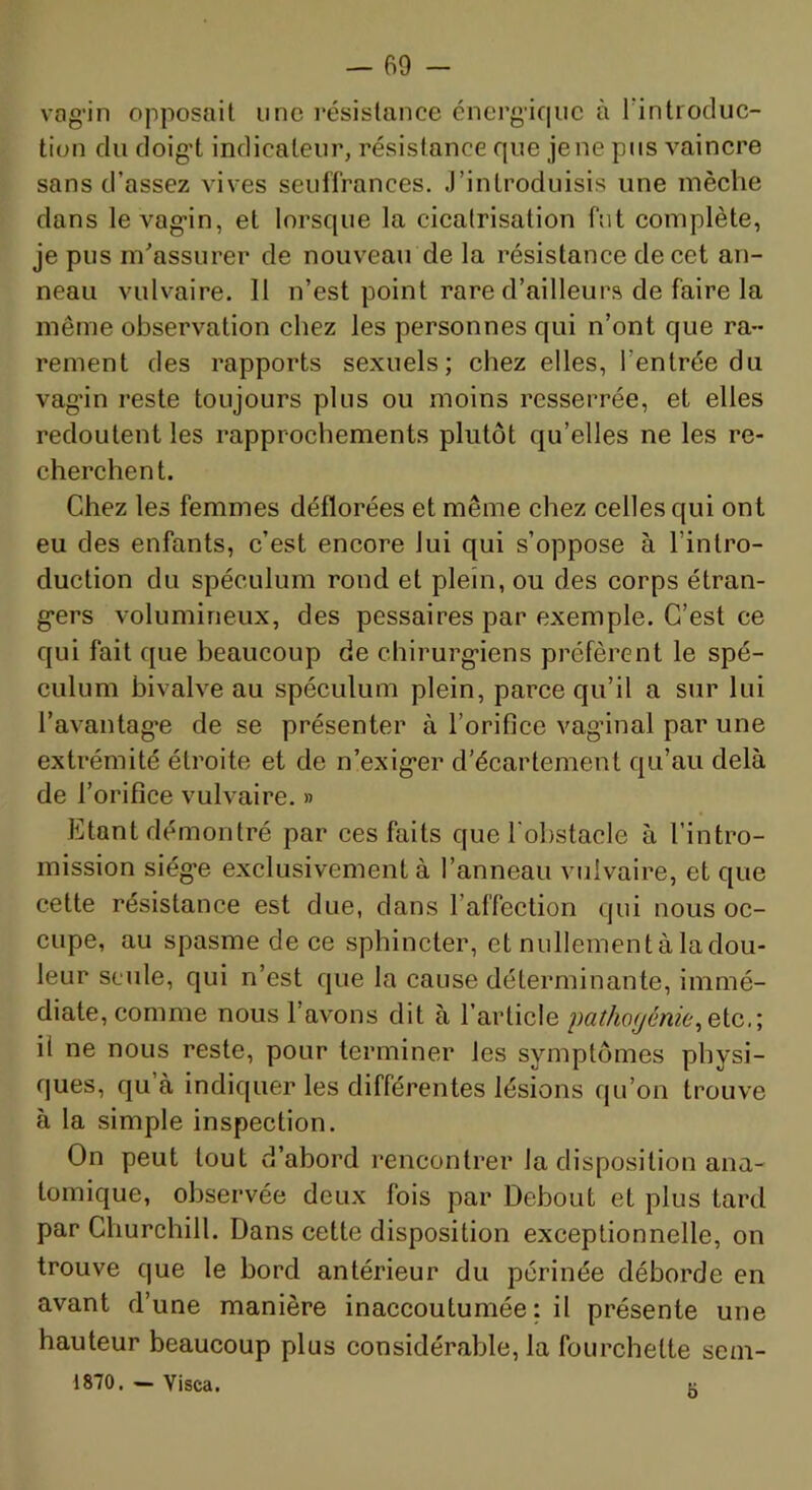 vag’in opposait une l’ésislance énergique à rintrocluc- tion du doig't indicateur, résistance que jene pus vaincre sans d’assez vives seuffrances. J’introduisis une mèche dans le vag*in, et lorsque la cicalrisation fut complète, je pus m'assurer de nouveau de la résistance de cet an- neau vulvaire. Il n’est point rare d’ailleurs de faire la même observation chez les personnes qui n’ont que ra- rement des rapports sexuels; chez elles, l’entrée du vag’in reste toujours plus ou moins resserrée, et elles redoutent les rapprochements plutôt qu’elles ne les re- cherchent. Chez les femmes déflorées et même chez celles qui ont eu des enfants, c’est encore lui qui s’oppose à l’intro- duction du spéculum rond et plein, ou des corps étran- g-ers volumineux, des pessaires par exemple. C’est ce qui fait que beaucoup de chirurg'iens préfèrent le spé- culum bivalve au spéculum plein, parce qu’il a sur lui l’avantag’e de se présenter à l’orifice vag’inal par une extrémité étroite et de n’exig'er d’écartement qu’au delà de l’orifice vulvaire. » Etant démontré par ces faits que l'obstacle à l’intro- mission siég'e exclusivement à l’anneau vulvaire, et que cette résistance est due, dans l’affection qui nous oc- cupe, au spasme de ce sphincter, et nullement à la dou- leur seule, qui n’est que la cause déterminante, immé- diate, comme nous l’avons dit à l’article pathogénie il ne nous reste, pour terminer les symptômes physi- ques, qu’à indiquer les différentes lésions qu’on trouve à la simple inspection. On peut tout d’abord rencontrer la disposition ana- tomique, observée deux fois par Debout et plus tard par Churchill. Dans cette disposition exceptionnelle, on trouve que le bord antérieur du périnée déborde en avant d’une manière inaccoutumée : il présente une hauteur beaucoup plus considérable, la fourchette sem- 1870. - Visca. K