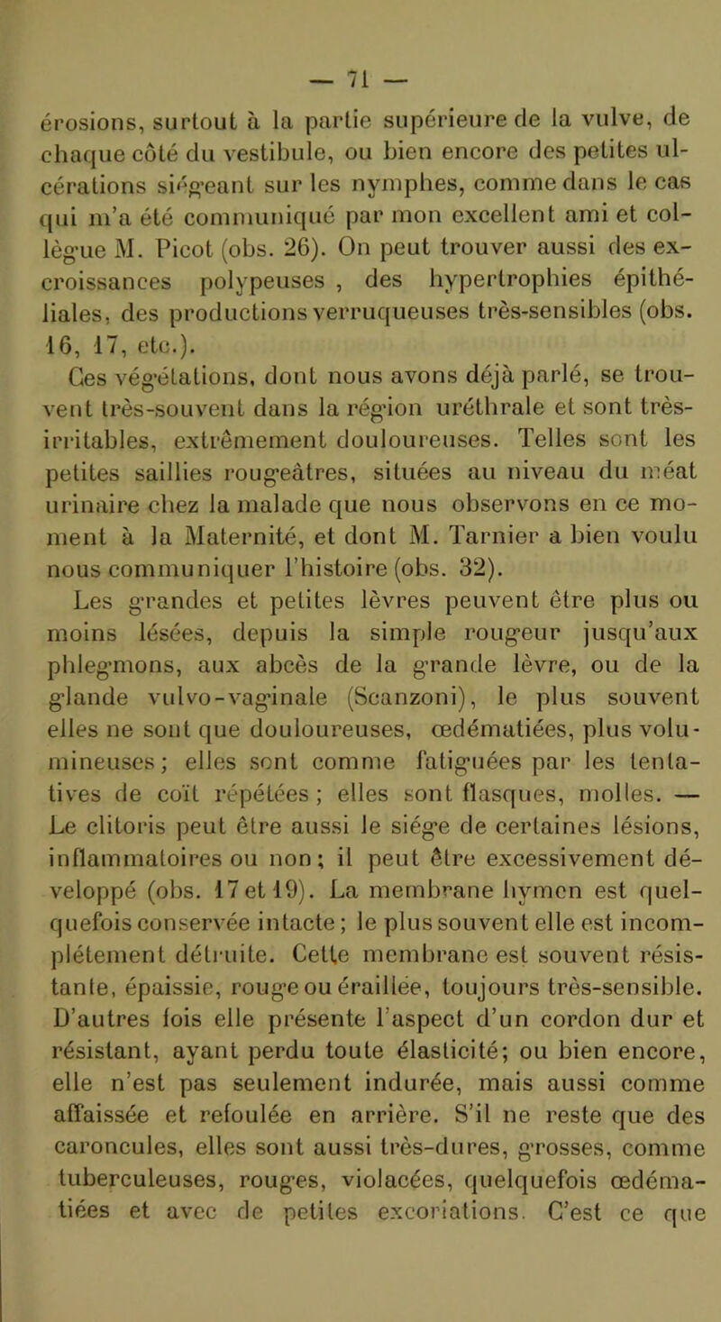 érosions, surtout à la partie supérieure de la vulve, de chaque côté du vestibule, ou bien encore des petites ul- cérations siéo’eant sur les nymphes, comme dans le cas qui m’a été communiqué par mon excellent ami et col- lèg’ue M. Picot (obs. 26). On peut trouver aussi des ex- croissances polypeiises , des hypertrophies épithé- liales, des productions verruqueuses très-sensibles (obs. 16, 17, etc.). Ces vég’étations, dont nous avons déjà parlé, se trou- vent très-souvent dans la rég’ion uréthrale et sont très- irritables, extrêmement douloureuses. Telles sont les petites saillies roug’eâtres, situées au niveau du méat urinaire chez la malade que nous observons en ce mo- ment à la Maternité, et dont M. Tarnier a bien voulu nous communiquer l’histoire (obs. 32). Les g'randes et petites lèvres peuvent être plus ou moins lésées, depuis la simple roug’eur jusqu’aux phlegmons, aux abcès de la grande lèvre, ou de la glande vulvo-vaginale (Scanzoni), le plus souvent elles ne sont que douloureuses, œdématiées, plus volu- mineuses; elles sont comme fatiguées par les tenta- tives de coït répétées; elles sont flasques, molles. — Le clitoris peut être aussi le siège de certaines lésions, inflammatoires ou non; il peut être excessivement dé- veloppé (obs. 17etl9). La membrane hymen est quel- quefois conservée intacte; le plus souvent elle est incom- plètement détruite. Cette membrane est souvent résis- tante, épaissie, roug’e ou éraillée, toujours très-sensible. D’autres fois elle présente l’aspect d’un cordon dur et résistant, ayant perdu toute élasticité; ou bien encore, elle n’est pas seulement indurée, mais aussi comme affaissée et refoulée en arrière. S’il ne reste que des caroncules, elles sont aussi très-dures, grosses, comme tuberculeuses, rouges, violacées, quelquefois œdéma- tiées et avec de petites excoriations. C’est ce que