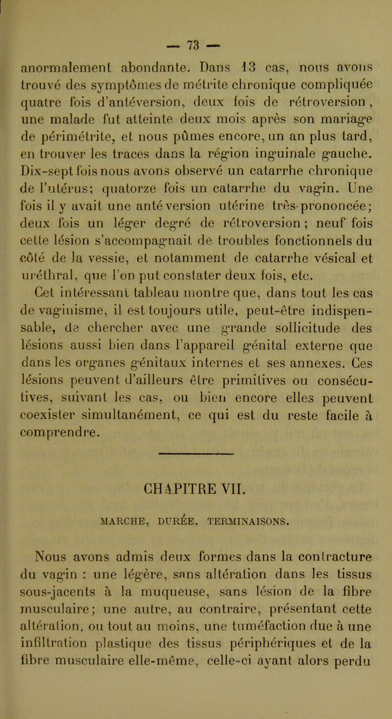 anormalement abondante. Dans 13 cas, nous avons trouvé des symptômes de métrite chronique compliquée quatre fois d’antéversion, deux fois de rétroversion , une malade fut atteinte deux mois après son mariag’e de périmétrite, et nous pûmes encore, un an plus tard, en trouver les traces dans la rég*ion ing’uinale gauche. Dix-sept fois nous avons observé un catarrhe chronique de l’utérus; quatorze fois un catarrhe du vagin. Une fois il y avait une antéversion utérine très-prononcée; deux fois un léger degré de rétroversion ; neuf fois cette lésion s’accompagnait de troubles fonctionnels du côté de la vessie, et notamment de catarrhe vésical et uréthral, qtie l’on put constater deux fois, etc. Cet intéressant tableau montre que, dans tout les cas de vag’inisme, il est toujours utile, peut-être indispen- sable, de chercher avec une grande sollicitude des lésions aussi bien dans l’appareil génital externe que dans les organes g’énitaux internes et ses annexes. Ces lésions peuvent d’ailleurs être primitives ou consécu- tives, suivant les cas, ou bien encore elles peuvent coexister simultanément, ce qui est du reste facile à comprendre. GHàPITRE VII. MARCHE, DURÉE, TERMINAISONS. Nous avons admis deux formes dans la conlracture du vagin ; une légère, sans altération dans les tissus sous-jacents à la muqueuse, sans lésion de la fibre musculaire; une autre, au contraire, présentant cette altération, ou tout au moins, une tuméfaction due à une infiltration plastique des tissus périphériques et de la fibre musculaire elle-même, celle-ci ayant alors perdu