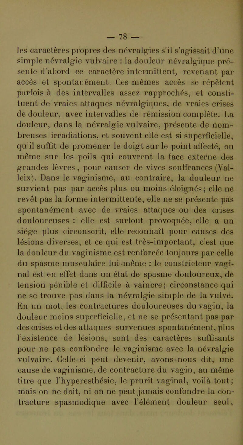 les caractères propres des névralg’ies s’il s’ag’issait d’une simple névralg’ie vulvaire : la douleur névralgique pré- sente d’abord ce caractère intermitlenb revenant par accès et spontarément- Ces mêmes accès se répètent parfois à des intervalles assez rapproehés, et consti- tuent de vraies attaques névralg-iques, de vraies crises de douleur, avec intervalles de rémission complète. La douleur, dans la névralg'ie vulvaire, présente de nom- breuses irradiations, et souvent elle est si superficielle, qu’il suffit de promener le doig*! sur le point affecté, ou même sur les poils qui couvrent la face externe des g'randes lèvres, pour causer de vives souffrances (Val- leix). Dans le vag’inisme, au contraire, la douleur ne survient pas par accès plus ou moins éloig*nés; elle ne revêt pas la forme intermittente, elle ne se présente pas spontanément avec de vraies attaques ou des crises douloureuses : elle est surtout provoquée, elle a un siég’e plus circonscrit, elle reconnaît pour causes des lésions diverses, et ce qui est très-important, c’est que la douleur du vaginisme est renforcée toujours par celle du spasme musculaire lui-même ; le constricteur vag-i- nal est en effet dans un état de spasme douloureux, de tension pénible et difficile à vaincre; circonstance qui ne se trouve pas dans la névralg’ie simple de la vulve. En un mot, les contractures douloureuses du vag’in, la douleur moins superficielle, et ne se présentant pas par des crises et des attaques survenues spontanément, plus l’existence de lésions, sont des caractères suffisants pour ne pas confondre le vaginisme avec la névralgie vulvaire. Celle-ci peut devenir, avons-nous dit, une cause de vaginisme, de contracture du vagin, au même titre que l’hyperesthésie, le prurit vaginal, voilà tout; mais on ne doit, ni on ne peut jamais confondre la con- tracture spasmodique avec l’élément douleur seul,