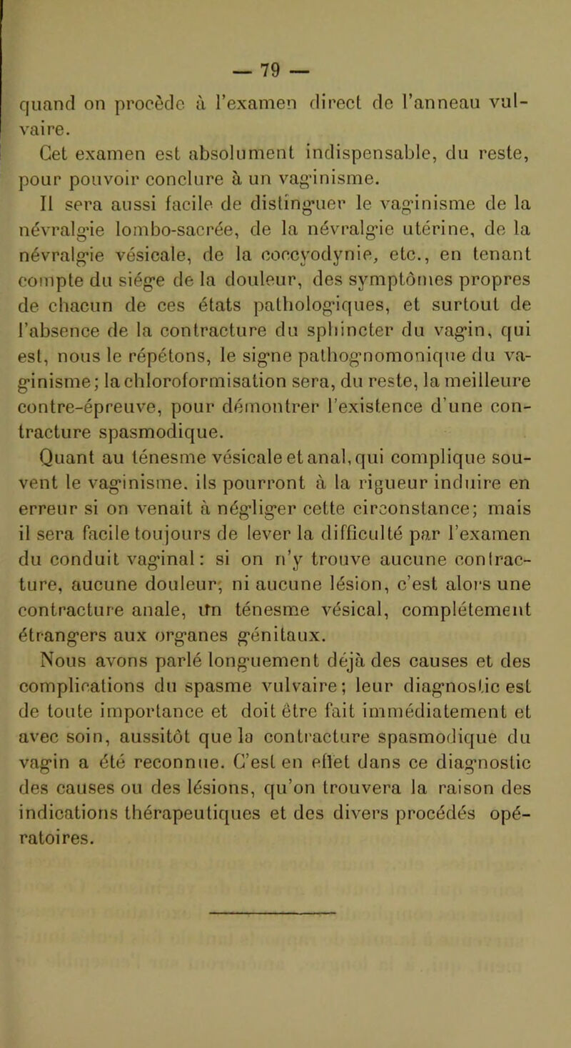 quand on procède à l’examen direet de l’anneau vul- vaire. Cet examen est absolument indispensable, du reste, pour pouvoir eonelure à un vag’inisme. Il sera aussi facile de dislîng*uer le vag’inisme de la névralg’ie lombo-sacrée, de la névralgie utérine, de la névralgie vésieale, de la coceyodynie, etc., en tenant compte du siège de la douleur, des symptômes propres de chacun de ces états pathologiques, et surtout de l’absence de la contracture du sphincter du vagin, qui est, nous le répétons, le signe pathognomonique du va- ginisme; la chloroformisation sera, du reste, la meilleure contre-épreuve, pour démontrer l’existence d’une con- tracture spasmodique. Quant au ténesme vésicale et anal, qui complique sou- vent le vaginisme, ils pourront à la rigueur induire en erreur si on venait à négliger cette circonstance; mais il sera facile toujours de lever la difficulté par l’examen du conduit vaginal: si on n’y trouve aucune conlrac- ture, aucune douleur; ni aucune lésion, c’est alors une contracture anale, ifn ténesme vésical, complètement étrangers aux organes génitaux. Nous avons parlé longuement déjà des causes et des complications du spasme vulvaire; leur diagnostic est de toute importance et doit être fait immédiatement et avec soin, aussitôt que la contracture spasmodique du vagin a été reconnue. C’est en effet dans ce diagnostic des causes ou des lésions, qu’on trouvera la raison des indications thérapeutiques et des divers procédés opé- ratoires.